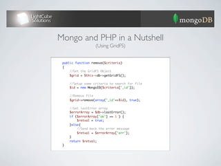 Mongo and PHP in a Nutshell
                       (Using GridFS)


	    public function remove($criteria)
	    {
	        //Get the GridFS Object
	        $grid = $this->db->getGridFS();
	
	        //Setup some criteria to search for file
	        $id = new MongoID($criteria['_id']);
	
	        //Remove file
	        $grid->remove(array('_id'=>$id), true);
	
	        //Get lastError array
	        $errorArray = $db->lastError();
	        if ($errorArray['ok'] == 1 ) {
	            $retval = true;
	        }else{
	            //Send back the error message
	            $retval = $errorArray['err'];
	        } 	
	        return $retval;
	    }
 