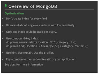 Overview of MongoDB
O p t im izat ion
 Don’t create index for every field

 Be careful about single-key indexes with low selectivity.

 Only one index could be used per query.

 Use compound-key index.
 db.places.ensureIndex( { location : “2d” , category : 1 } );
 db.places.find( { location : { $near : [50,50] }, category : ‘coffee’ } );

 Use hint. Use explain. Use the profiler.

 Pay attention to the read/write ratio of your application.
See docs for more information
 