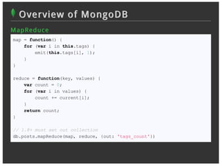 Overview of MongoDB
M ap R ed u c e
map = function() {
    for (var i in this.tags) {
        emit(this.tags[i], 1);
    }
}

reduce = function(key, values) {
    var count = 0;
    for (var i in values) {
        count += current[i];
    }
    return count;
}

// 1.8+ must set out collection
db.posts.mapReduce(map, reduce, {out: 'tags_count'})
 