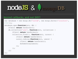 Nest ed c allb ac k s, an d n ot D R Y ?
var database = new mongo.Db('testdb', new mongo.Server('localhost',
27017));
database.open(function(err, db) {
    if(err) return handle(err);
    db.collection('user', function(err, collection) {
        if(err) return handle(err);
        collection.find({}, function(err, cursor) {
            if(err) return handle(err);
            cursor.toArray(function(err, users) {
                if(err) return handle(err);
                doSomething(users);
            });
        });
    });
});
 