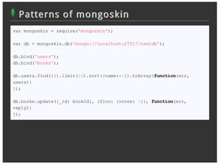 Patterns of mongoskin
var mongoskin = require('mongoskin');

var db = mongoskin.db('mongo://localhost:27017/testdb');

db.bind('users');
db.bind('books');

db.users.find({}).limit(10).sort({name:-1}).toArray(function(err,
users){
});

db.books.update({_id: bookId}, {$inc: {votes: 1}}, function(err,
reply){
});
 