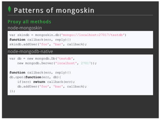 Patterns of mongoskin
Pr oxy all m et h od s
node-mongoskin
var skindb = mongoskin.db('mongo://localhost:27017/testdb')
function callback(err, reply){}
skindb.addUser('foo', 'bar', callback);

node-mongodb-native
var db = new mongodb.Db('testdb',
    new mongodb.Server('localhost', 27017));

function callback(err, reply){}
db.open(function(err, db){
    if(err) return callback(err);
    db.addUser('foo', 'bar', callback);
});
 
