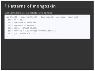 Patterns of mongoskin
SkinClass hold all parameters to open it
var SkinDb = exports.SkinDb = function(db, username, password) {
  this.db = db;
  this.username = username;
  this.password = password;
  this.state = STATE_CLOSE;
  this.emitter = new events.EventEmitter();
  this._collections = {};
};
 
