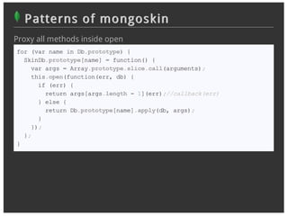 Patterns of mongoskin
Proxy all methods inside open
for (var name in Db.prototype) {
  SkinDb.prototype[name] = function() {
    var args = Array.prototype.slice.call(arguments);
    this.open(function(err, db) {
      if (err) {
        return args[args.length - 1](err);//callback(err)
      } else {
        return Db.prototype[name].apply(db, args);
      }
    });
  };
}
 