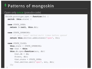 Patterns of mongoskin
Open only on c e (pseudo-code)
SkinDb.prototype.open = function(fn) {
  switch (this.state) {

  case STATE_OPEN:
    return fn(null, this.db);

  case STATE_OPENNING:
    // if call 'open' method multi times before opened
    return this.emitter.addListener('open', fn);

  case STATE_CLOSE:
    this.state = STATE_OPENNING;
    var that = this;
    this.db.open(function(err, db){
        that.db = db;
        fn(err, db);
        that.state = STATE_OPEN;
        that.emitter.emit('open', err, db);
    });
 }
 
