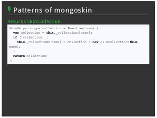 }
 };
      Patterns of mongoskin
R et u r n s S k in Collec t ion
 SkinDb.prototype.collection = function(name) {
   var collection = this._collections[name];
   if (!collection) {
     this._collections[name] = collection = new SkinCollection(this,
 name);
   }
   return collection;
 };
 