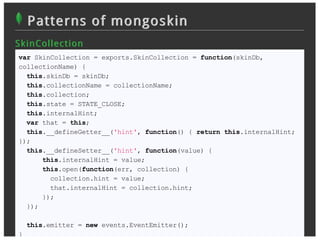 Patterns of mongoskin
S k in Collec t ion
 var SkinCollection = exports.SkinCollection = function(skinDb,
 collectionName) {
   this.skinDb = skinDb;
   this.collectionName = collectionName;
   this.collection;
   this.state = STATE_CLOSE;
   this.internalHint;
   var that = this;
   this.__defineGetter__('hint', function() { return this.internalHint;
 });
   this.__defineSetter__('hint', function(value) {
       this.internalHint = value;
       this.open(function(err, collection) {
         collection.hint = value;
         that.internalHint = collection.hint;
       });
   });

     this.emitter = new events.EventEmitter();
 }
 