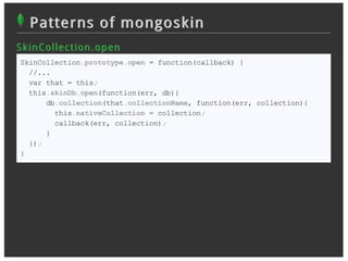 Patterns of mongoskin
S k in Collec t ion . op en
 SkinCollection.prototype.open = function(callback) {
   //...
   var that = this;
   this.skinDb.open(function(err, db){
       db.collection(that.collectionName, function(err, collection){
         this.nativeCollection = collection;
         callback(err, collection);
       }
   });
 }
 
