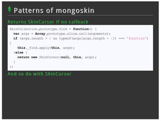 Patterns of mongoskin
R et u r n s S k in Cu r sor if n o c allb ac k
 SkinCollection.prototype.find = function() {
   var args = Array.prototype.slice.call(arguments);
   if (args.length > 0 && typeof(args[args.length - 1]) === 'function')
 {
     this._find.apply(this, args);
   }else {
     return new SkinCursor(null, this, args);
   }
 };

An d so d o w it h S k in Cu r sor
 