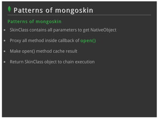 Patterns of mongoskin
Pat t er n s of m on g osk in
 SkinClass contains all parameters to get NativeObject

 Proxy all method inside callback of op en ( )

 Make open() method cache result

 Return SkinClass object to chain execution
 