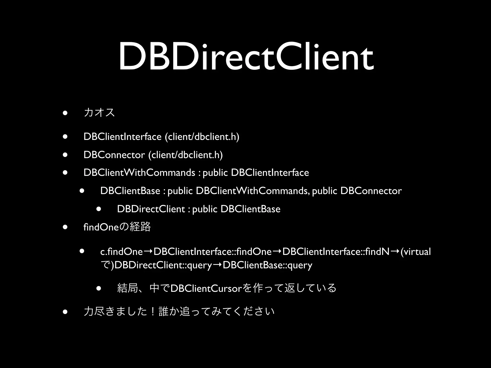 DBDirectClient
•
•   DBClientInterface (client/dbclient.h)
•   DBConnector (client/dbclient.h)
•   DBClientWithCommands : public DBClientInterface
    •   DBClientBase : public DBClientWithCommands, public DBConnector
        •   DBDirectClient : public DBClientBase
•   ﬁndOne

    •   c.ﬁndOne→DBClientInterface::ﬁndOne→DBClientInterface::ﬁndN→(virtual
           )DBDirectClient::query→DBClientBase::query

        •               DBClientCursor

•
 