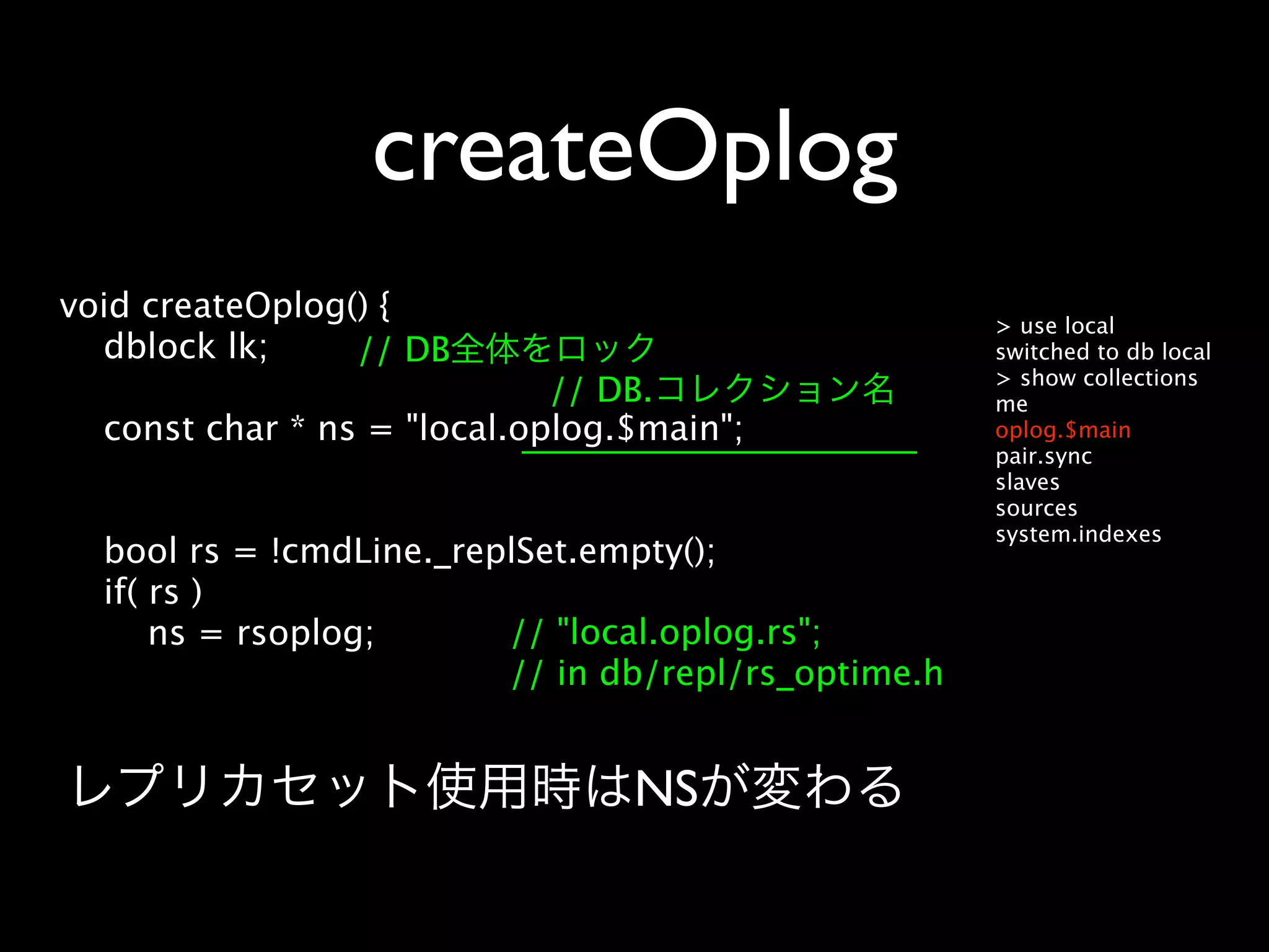 createOplog
void createOplog() {                                 > use local
  dblock lk;     // DB                               switched to db local
                                                     > show collections
                             // DB.                  me
  const char * ns = "local.oplog.$main";             oplog.$main
                                                     pair.sync
                                                     slaves
                                                     sources
                                                     system.indexes
  bool rs = !cmdLine._replSet.empty();
  if( rs )
      ns = rsoplog;      // "local.oplog.rs";
                         // in db/repl/rs_optime.h


                                 NS
 