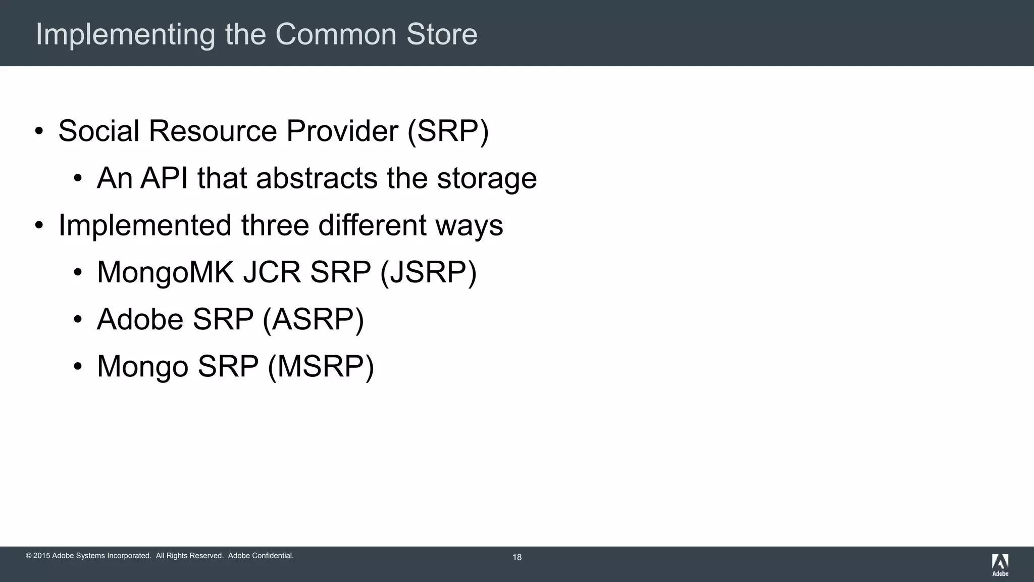 © 2015 Adobe Systems Incorporated. All Rights Reserved. Adobe Confidential.
Implementing the Common Store
18
• Social Resource Provider (SRP)
• An API that abstracts the storage
• Implemented three different ways
• MongoMK JCR SRP (JSRP)
• Adobe SRP (ASRP)
• Mongo SRP (MSRP)
 