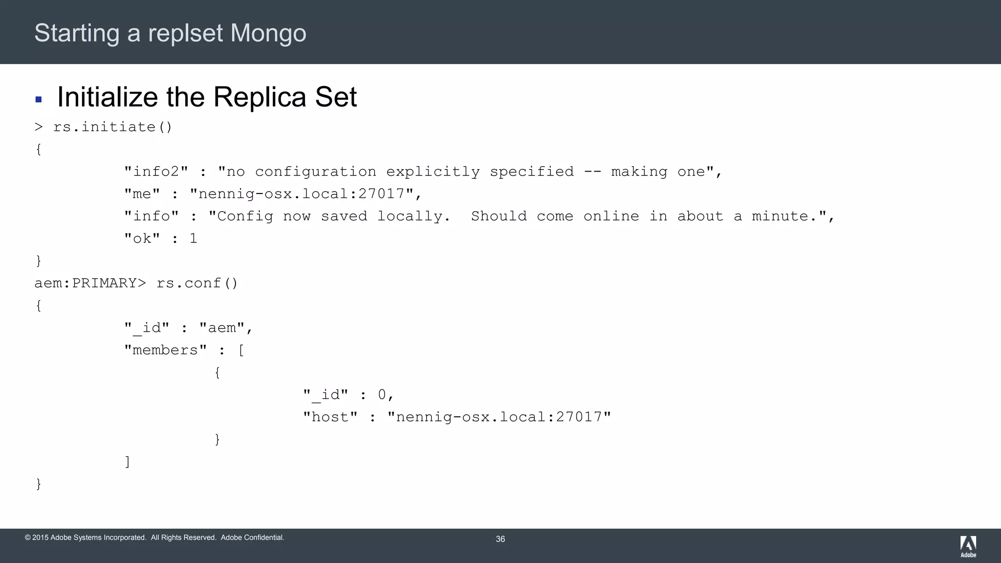 © 2015 Adobe Systems Incorporated. All Rights Reserved. Adobe Confidential.
Starting a replset Mongo
36
 Initialize the Replica Set
> rs.initiate()
{
"info2" : "no configuration explicitly specified -- making one",
"me" : "nennig-osx.local:27017",
"info" : "Config now saved locally. Should come online in about a minute.",
"ok" : 1
}
aem:PRIMARY> rs.conf()
{
"_id" : "aem",
"members" : [
{
"_id" : 0,
"host" : "nennig-osx.local:27017"
}
]
}
 