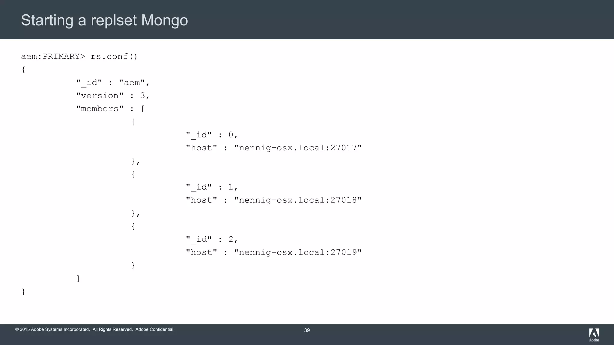 © 2015 Adobe Systems Incorporated. All Rights Reserved. Adobe Confidential.
Starting a replset Mongo
39
aem:PRIMARY> rs.conf()
{
"_id" : "aem",
"version" : 3,
"members" : [
{
"_id" : 0,
"host" : "nennig-osx.local:27017"
},
{
"_id" : 1,
"host" : "nennig-osx.local:27018"
},
{
"_id" : 2,
"host" : "nennig-osx.local:27019"
}
]
}
 