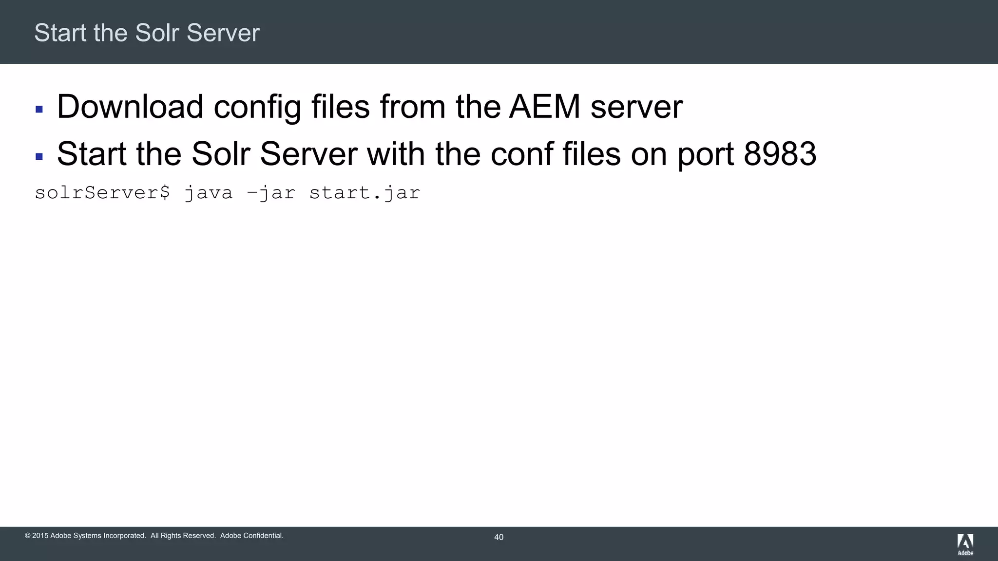 © 2015 Adobe Systems Incorporated. All Rights Reserved. Adobe Confidential.
Start the Solr Server
40
 Download config files from the AEM server
 Start the Solr Server with the conf files on port 8983
solrServer$ java –jar start.jar
 