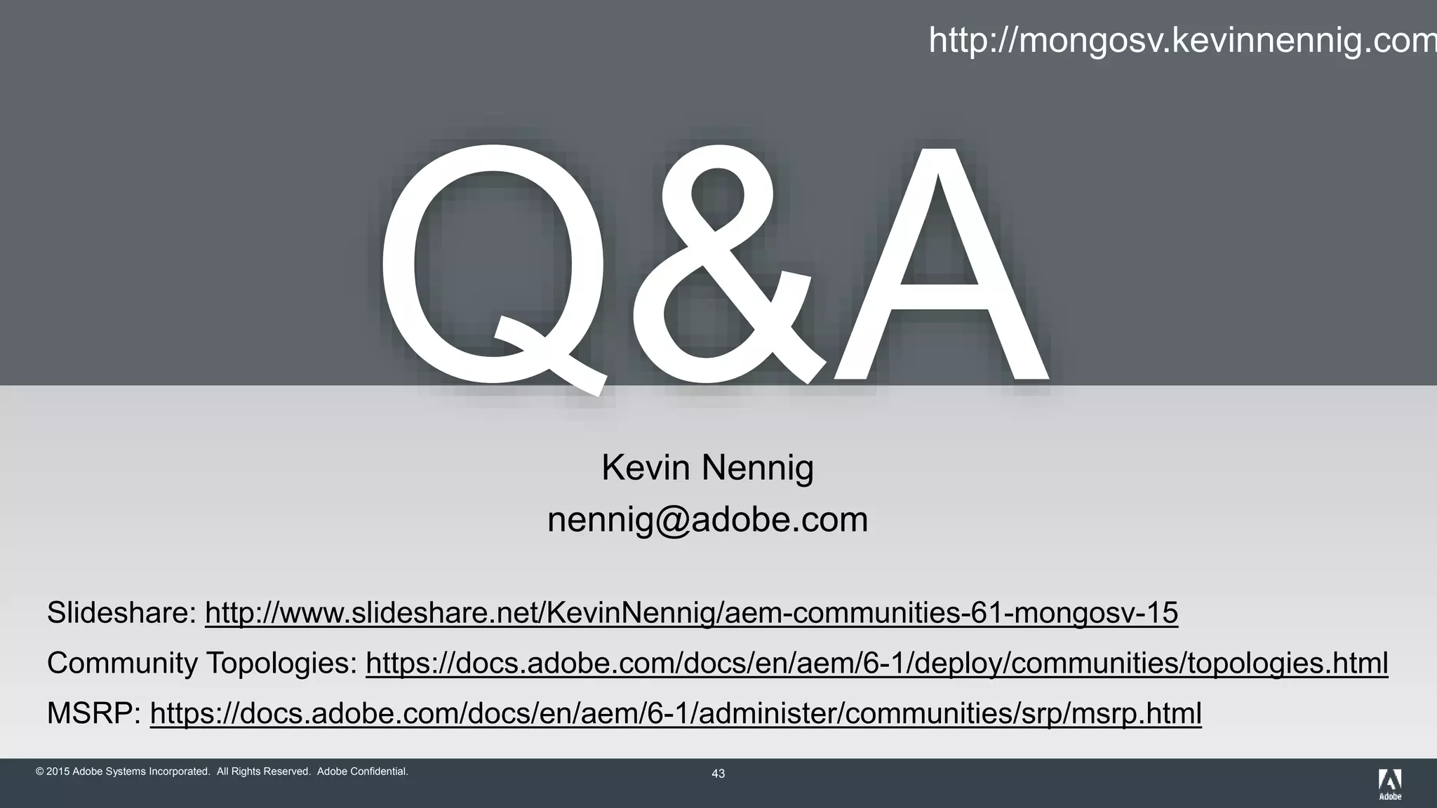 © 2015 Adobe Systems Incorporated. All Rights Reserved. Adobe Confidential. 43
Q&AKevin Nennig
nennig@adobe.com
Slideshare: http://www.slideshare.net/KevinNennig/aem-communities-61-mongosv-15
Community Topologies: https://docs.adobe.com/docs/en/aem/6-1/deploy/communities/topologies.html
MSRP: https://docs.adobe.com/docs/en/aem/6-1/administer/communities/srp/msrp.html
http://mongosv.kevinnennig.com
 
