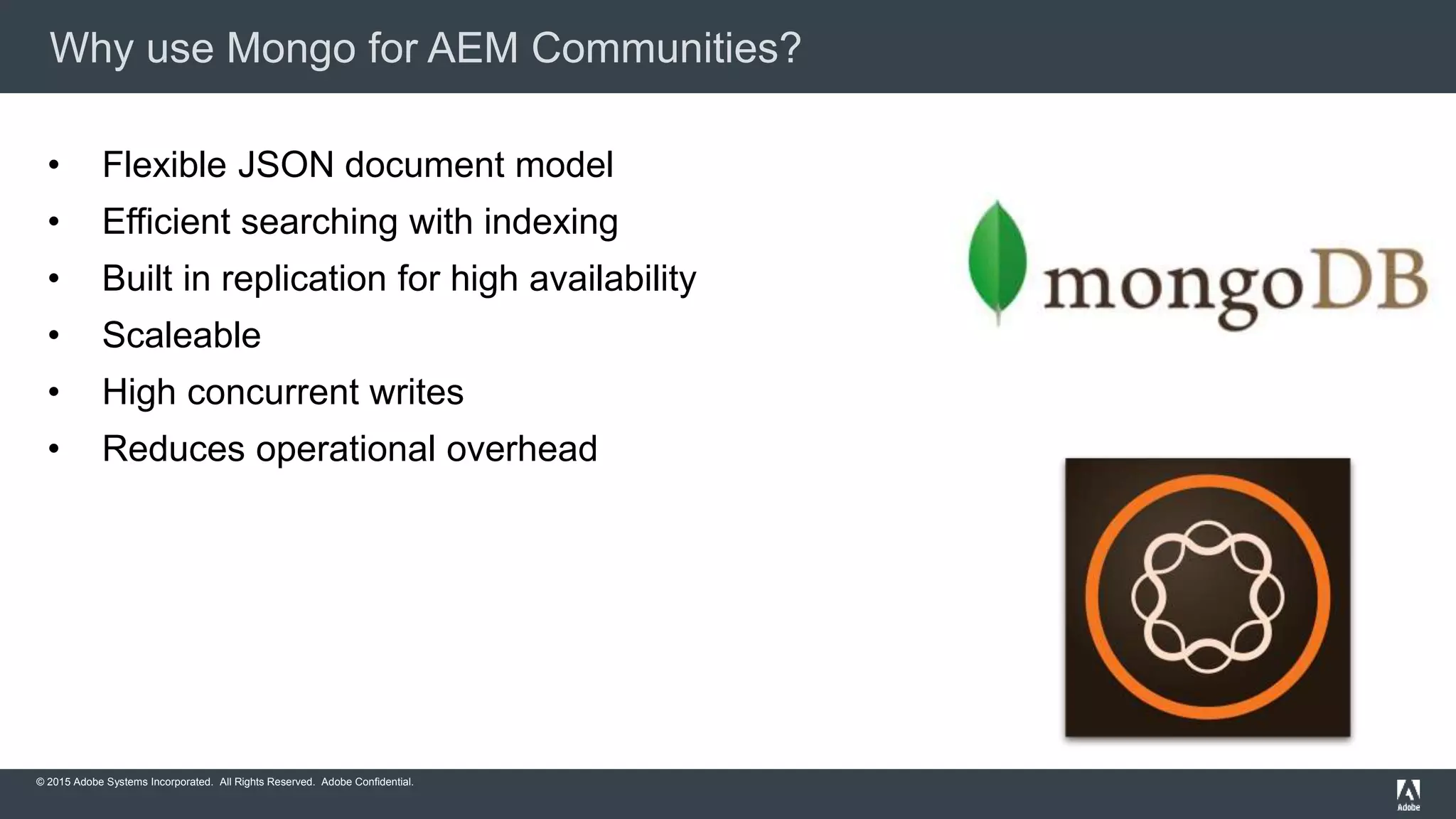 © 2015 Adobe Systems Incorporated. All Rights Reserved. Adobe Confidential.
Why use Mongo for AEM Communities?
• Flexible JSON document model
• Efficient searching with indexing
• Built in replication for high availability
• Scaleable
• High concurrent writes
• Reduces operational overhead
 