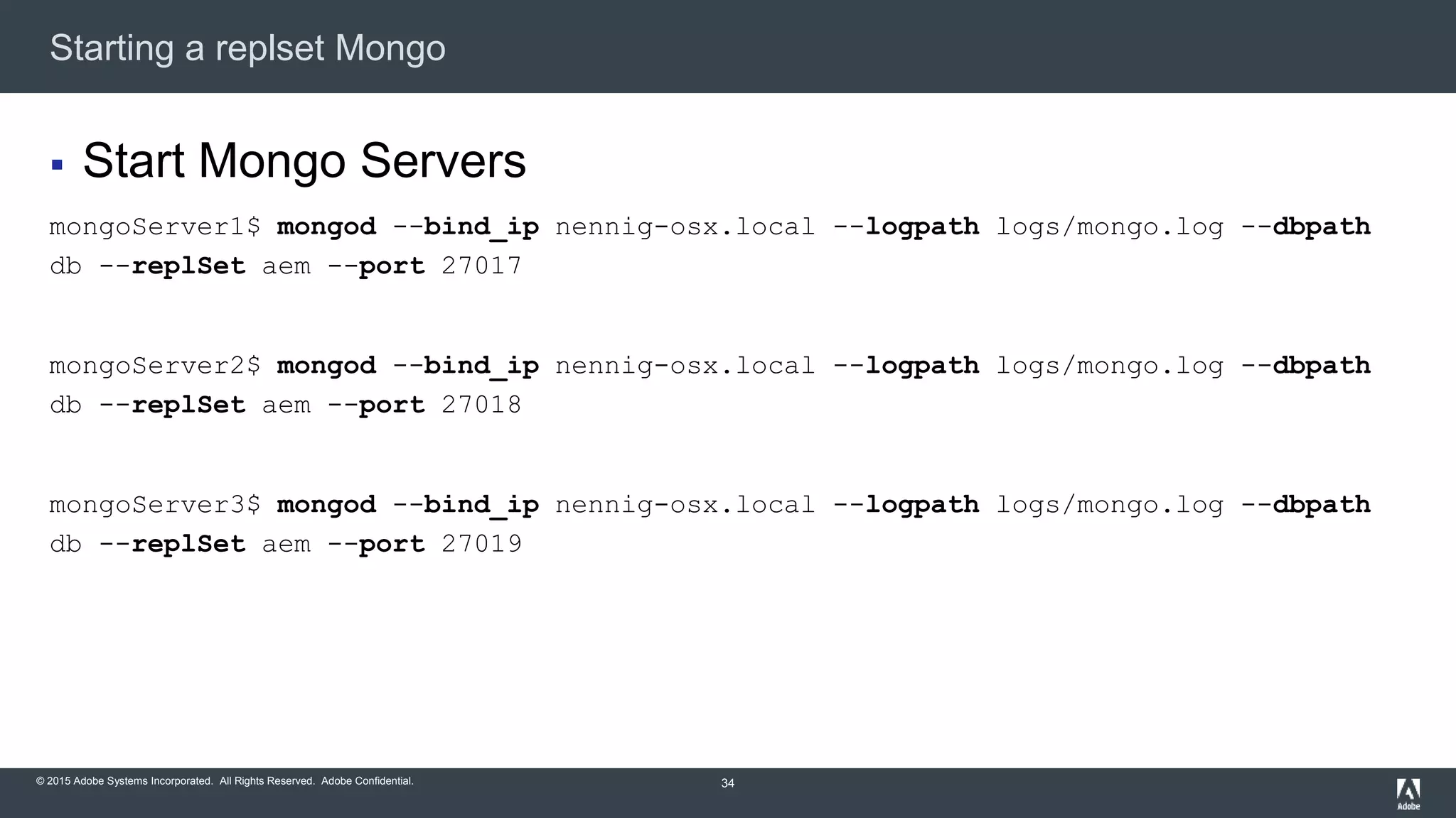 © 2015 Adobe Systems Incorporated. All Rights Reserved. Adobe Confidential.
Starting a replset Mongo
34
 Start Mongo Servers
mongoServer1$ mongod --bind_ip nennig-osx.local --logpath logs/mongo.log --dbpath
db --replSet aem --port 27017
mongoServer2$ mongod --bind_ip nennig-osx.local --logpath logs/mongo.log --dbpath
db --replSet aem --port 27018
mongoServer3$ mongod --bind_ip nennig-osx.local --logpath logs/mongo.log --dbpath
db --replSet aem --port 27019
 