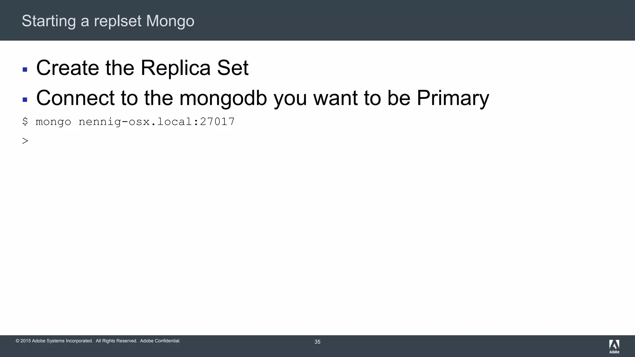 © 2015 Adobe Systems Incorporated. All Rights Reserved. Adobe Confidential.
Starting a replset Mongo
35
 Create the Replica Set
 Connect to the mongodb you want to be Primary
$ mongo nennig-osx.local:27017
>
 