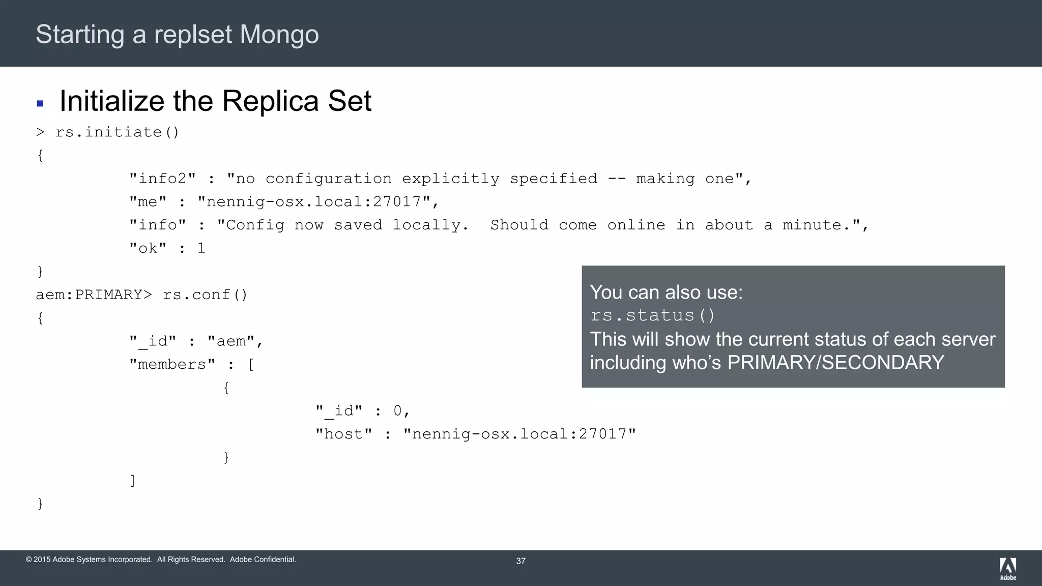 © 2015 Adobe Systems Incorporated. All Rights Reserved. Adobe Confidential.
Starting a replset Mongo
37
 Initialize the Replica Set
> rs.initiate()
{
"info2" : "no configuration explicitly specified -- making one",
"me" : "nennig-osx.local:27017",
"info" : "Config now saved locally. Should come online in about a minute.",
"ok" : 1
}
aem:PRIMARY> rs.conf()
{
"_id" : "aem",
"members" : [
{
"_id" : 0,
"host" : "nennig-osx.local:27017"
}
]
}
You can also use:
rs.status()
This will show the current status of each server
including who’s PRIMARY/SECONDARY
 