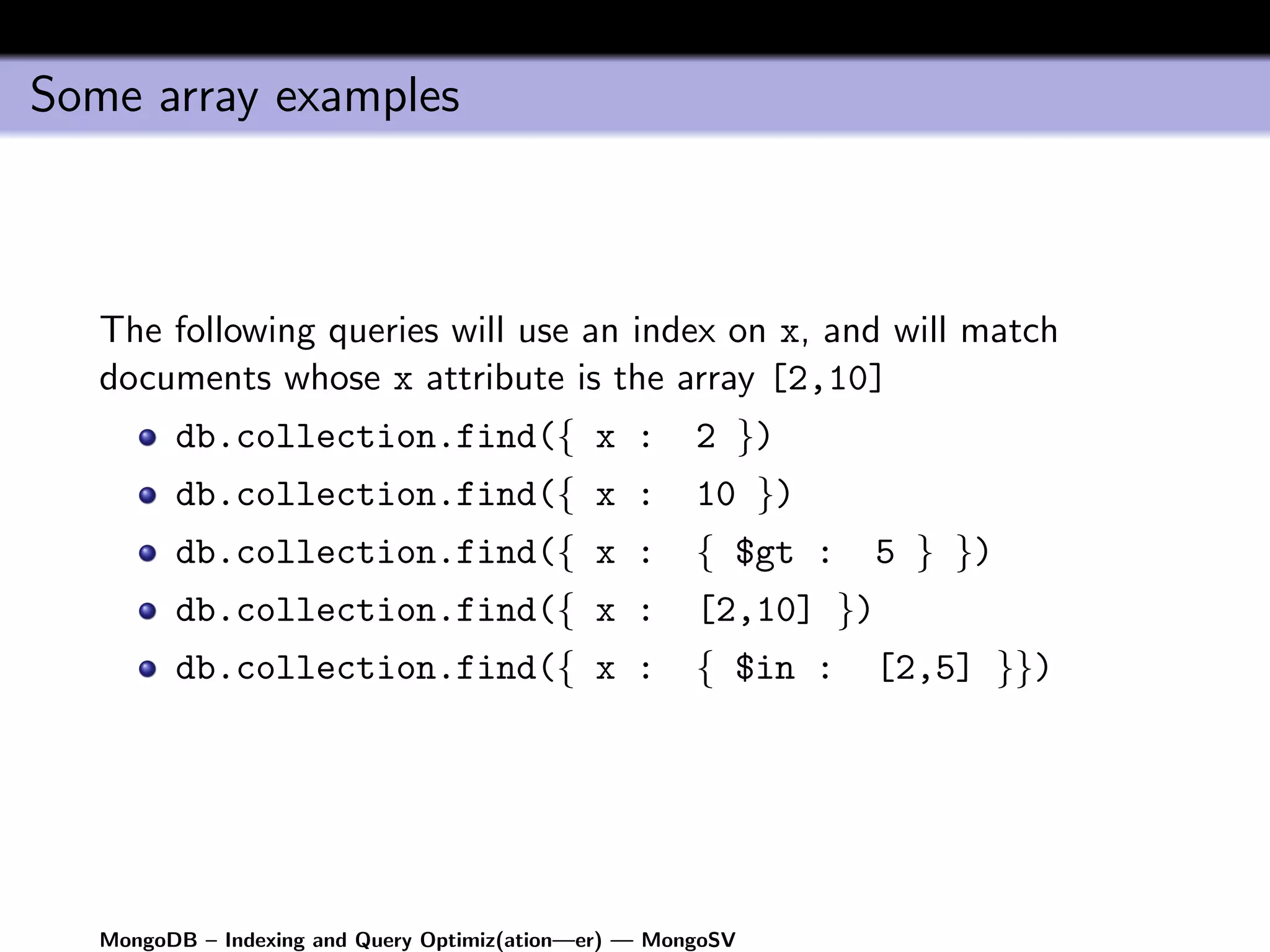 Some array examples



   The following queries will use an index on x, and will match
   documents whose x attribute is the array [2,10]
         db.collection.find({ x :                      2 })
         db.collection.find({ x :                      10 })
         db.collection.find({ x :                      { $gt :     5 } })
         db.collection.find({ x :                      [2,10] })
         db.collection.find({ x :                      { $in :     [2,5] }})




   MongoDB – Indexing and Query Optimiz(ation—er) — MongoSV
 