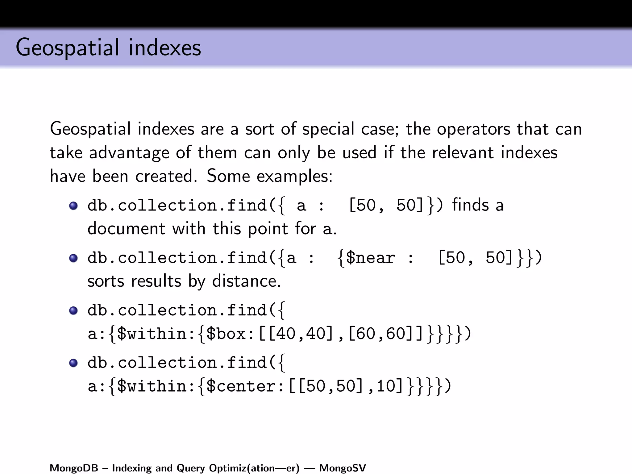 Geospatial indexes


   Geospatial indexes are a sort of special case; the operators that can
   take advantage of them can only be used if the relevant indexes
   have been created. Some examples:
         db.collection.find({ a : [50, 50]}) ﬁnds a
         document with this point for a.
         db.collection.find({a :                     {$near :   [50, 50]}})
         sorts results by distance.
         db.collection.find({
         a:{$within:{$box:[[40,40],[60,60]]}}}})
         db.collection.find({
         a:{$within:{$center:[[50,50],10]}}}})



   MongoDB – Indexing and Query Optimiz(ation—er) — MongoSV
 