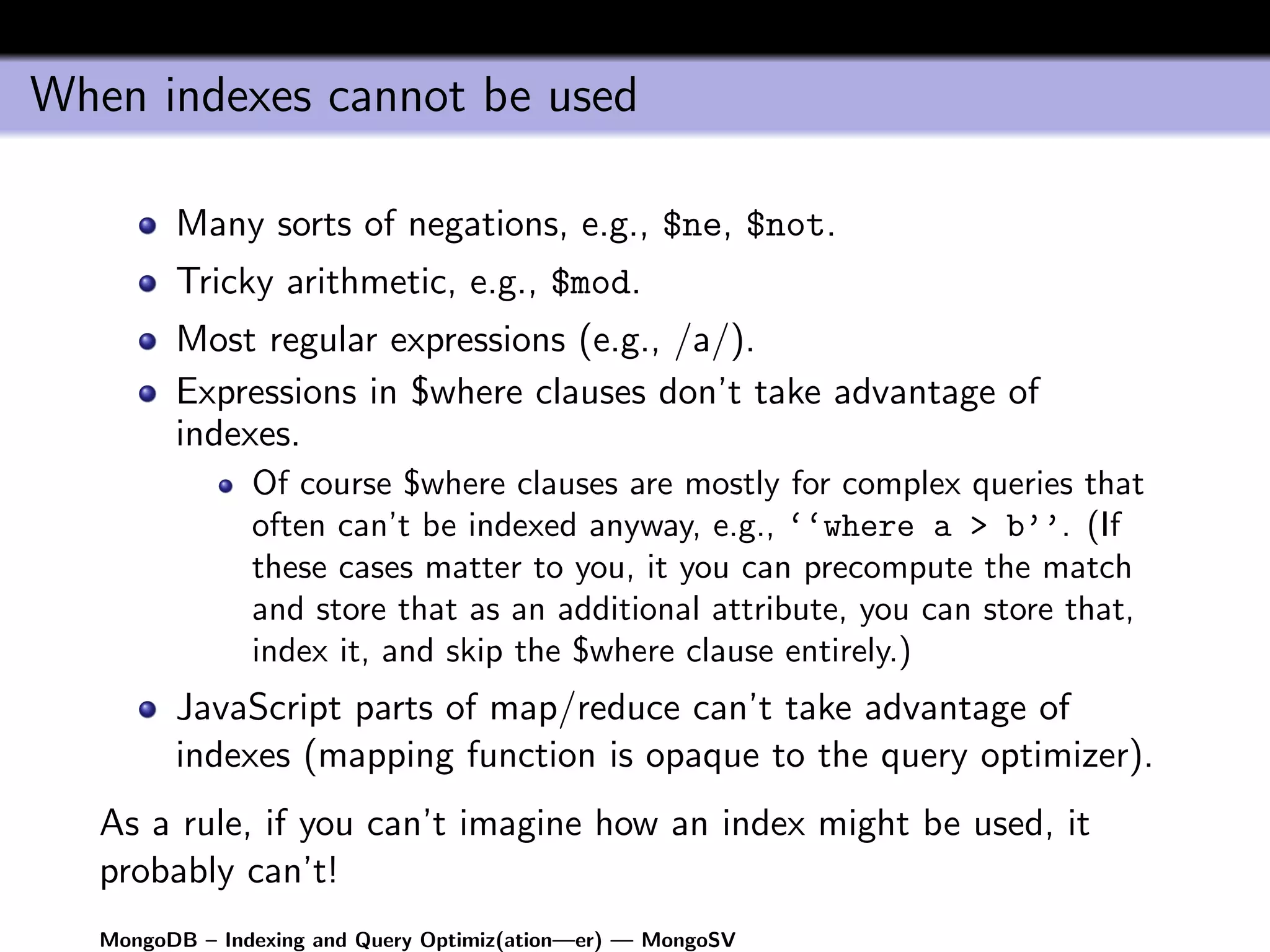 When indexes cannot be used

         Many sorts of negations, e.g., $ne, $not.
         Tricky arithmetic, e.g., $mod.
         Most regular expressions (e.g., /a/).
         Expressions in $where clauses don’t take advantage of
         indexes.
                Of course $where clauses are mostly for complex queries that
                often can’t be indexed anyway, e.g., ‘‘where a > b’’. (If
                these cases matter to you, it you can precompute the match
                and store that as an additional attribute, you can store that,
                index it, and skip the $where clause entirely.)
         JavaScript parts of map/reduce can’t take advantage of
         indexes (mapping function is opaque to the query optimizer).
   As a rule, if you can’t imagine how an index might be used, it
   probably can’t!
   MongoDB – Indexing and Query Optimiz(ation—er) — MongoSV
 