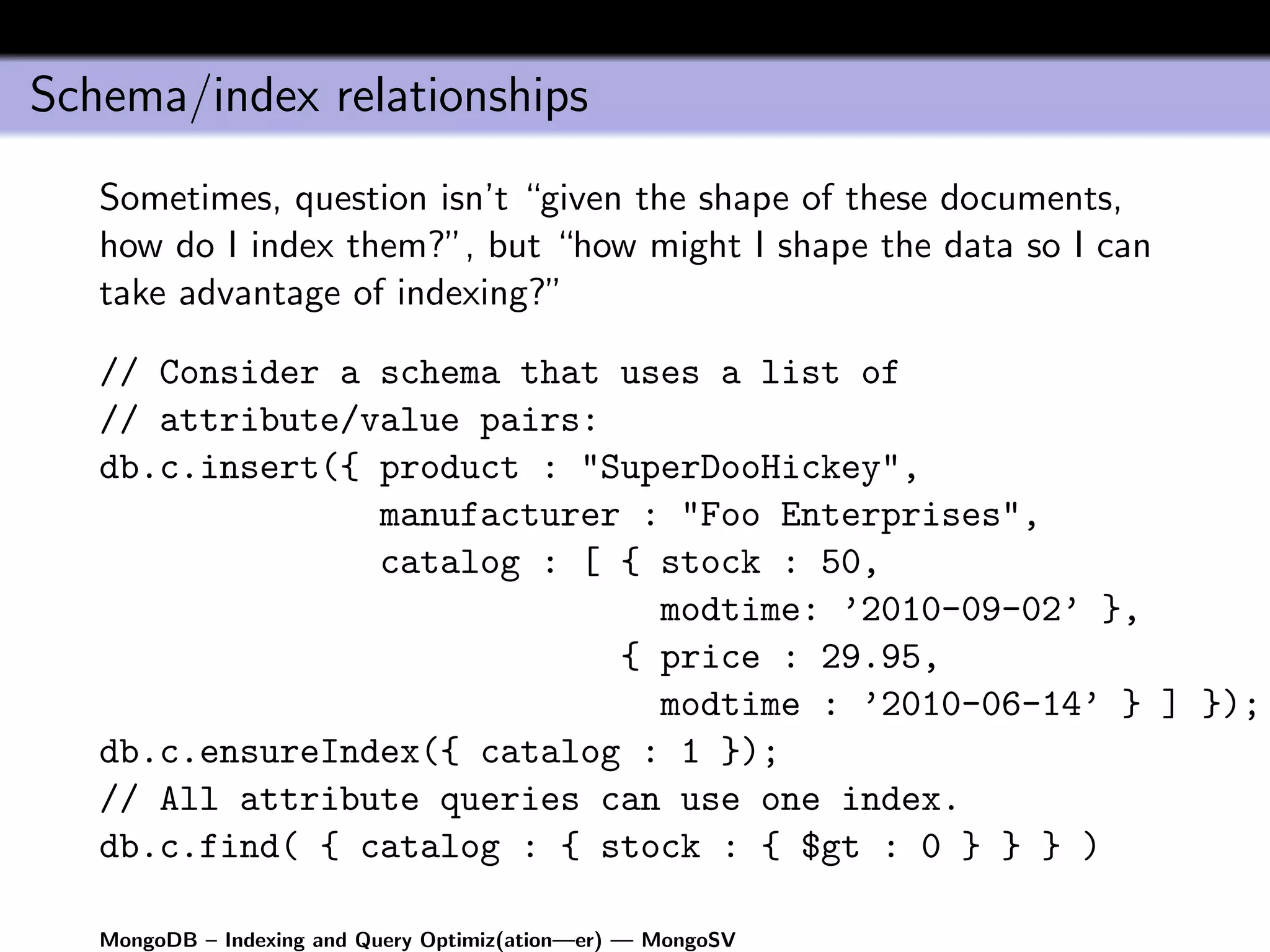 Schema/index relationships
   Sometimes, question isn’t “given the shape of these documents,
   how do I index them?”, but “how might I shape the data so I can
   take advantage of indexing?”

   // Consider a schema that uses a list of
   // attribute/value pairs:
   db.c.insert({ product : "SuperDooHickey",
                 manufacturer : "Foo Enterprises",
                 catalog : [ { stock : 50,
                               modtime: ’2010-09-02’ },
                             { price : 29.95,
                               modtime : ’2010-06-14’ } ] });
   db.c.ensureIndex({ catalog : 1 });
   // All attribute queries can use one index.
   db.c.find( { catalog : { stock : { $gt : 0 } } } )

   MongoDB – Indexing and Query Optimiz(ation—er) — MongoSV
 