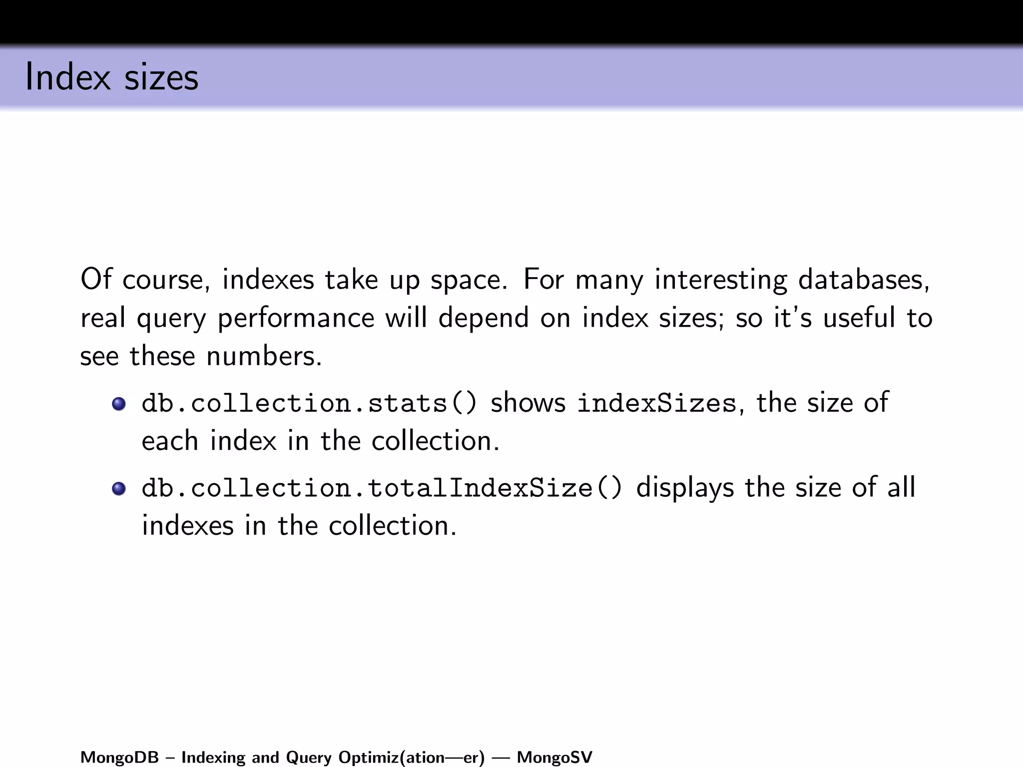 Index sizes



   Of course, indexes take up space. For many interesting databases,
   real query performance will depend on index sizes; so it’s useful to
   see these numbers.
         db.collection.stats() shows indexSizes, the size of
         each index in the collection.
         db.collection.totalIndexSize() displays the size of all
         indexes in the collection.




   MongoDB – Indexing and Query Optimiz(ation—er) — MongoSV
 