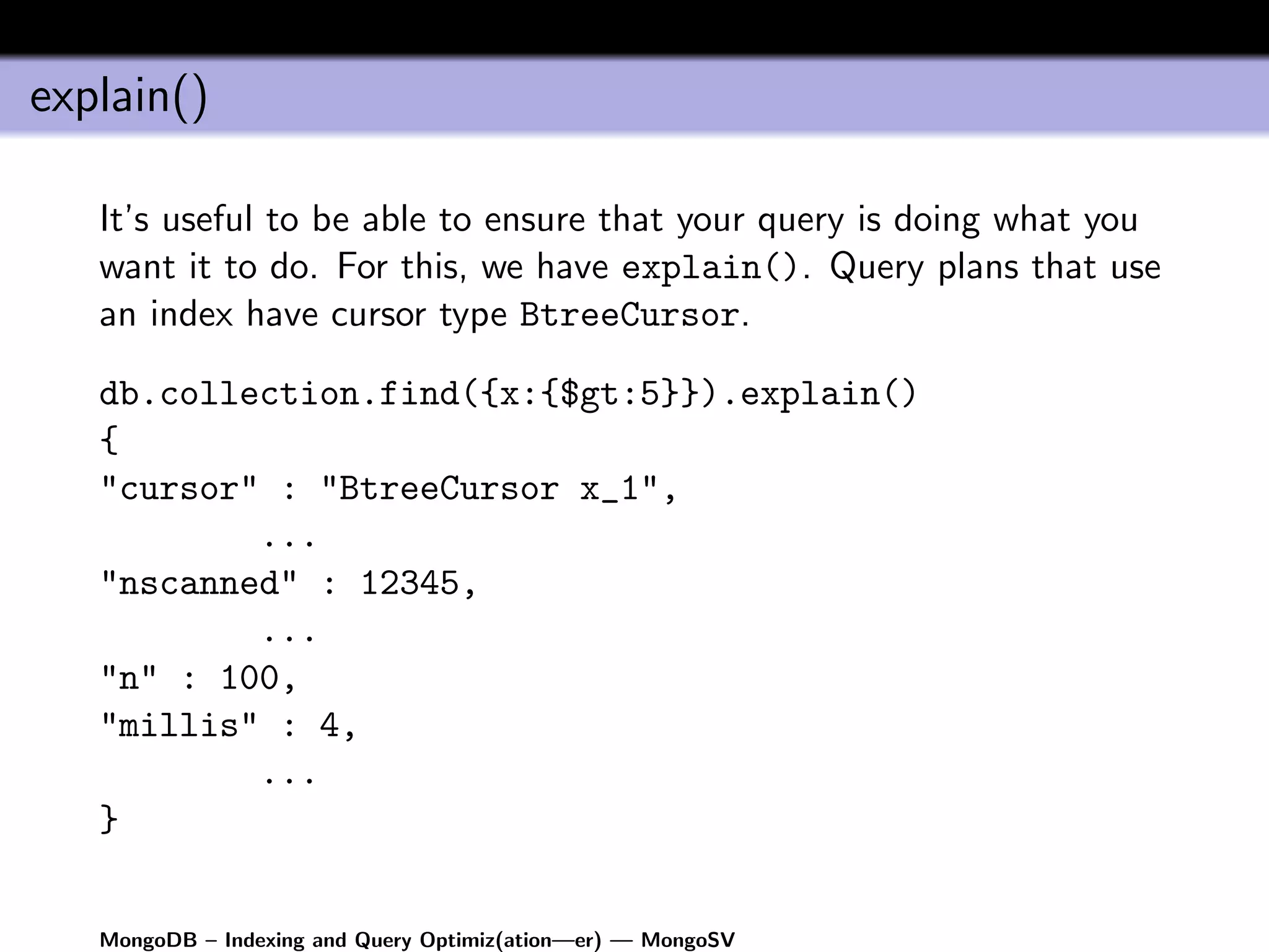 explain()

   It’s useful to be able to ensure that your query is doing what you
   want it to do. For this, we have explain(). Query plans that use
   an index have cursor type BtreeCursor.

   db.collection.find({x:{$gt:5}}).explain()
   {
   "cursor" : "BtreeCursor x_1",
           ...
   "nscanned" : 12345,
           ...
   "n" : 100,
   "millis" : 4,
           ...
   }


   MongoDB – Indexing and Query Optimiz(ation—er) — MongoSV
 