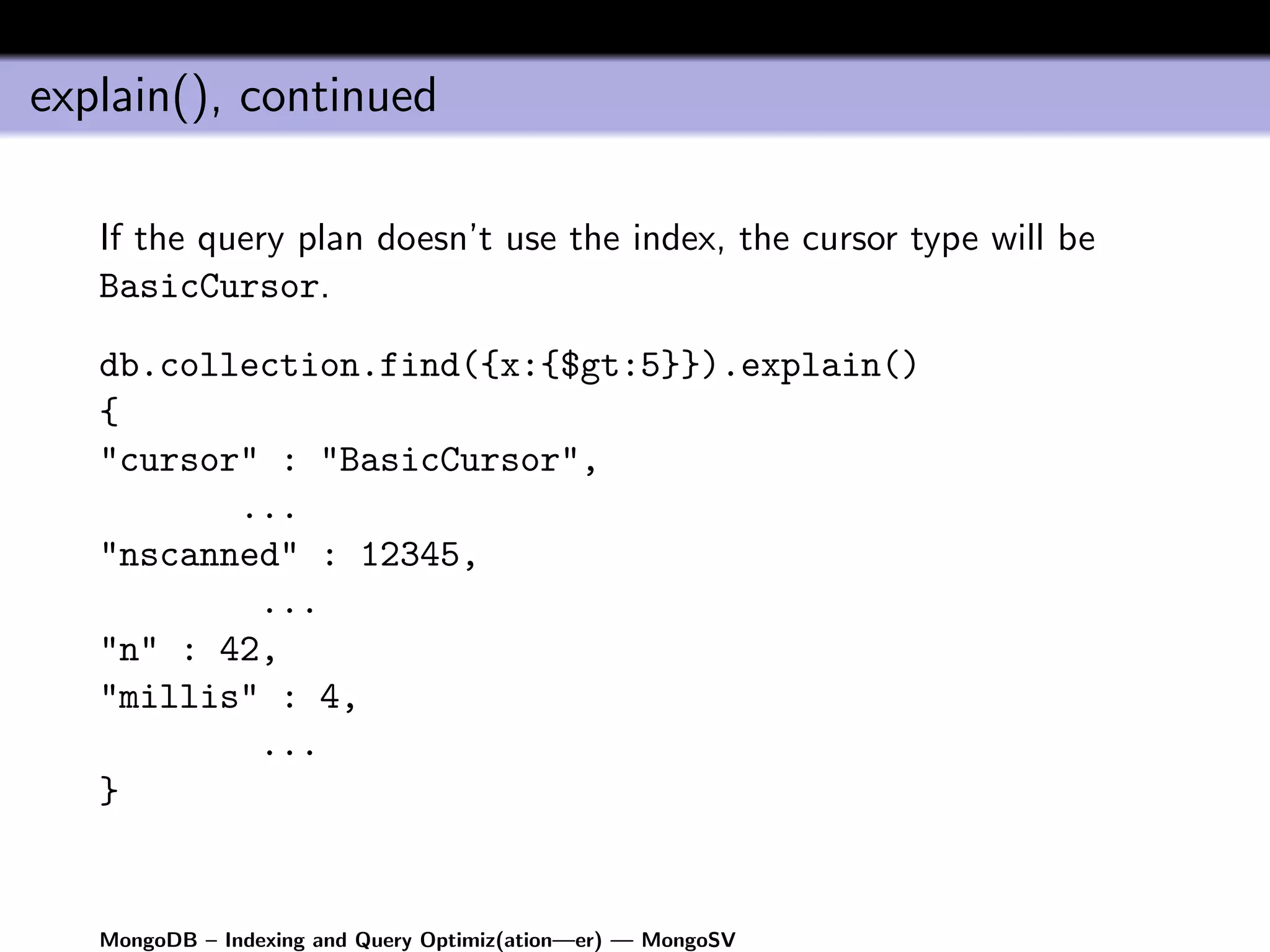 explain(), continued

   If the query plan doesn’t use the index, the cursor type will be
   BasicCursor.

   db.collection.find({x:{$gt:5}}).explain()
   {
   "cursor" : "BasicCursor",
          ...
   "nscanned" : 12345,
           ...
   "n" : 42,
   "millis" : 4,
           ...
   }


   MongoDB – Indexing and Query Optimiz(ation—er) — MongoSV
 