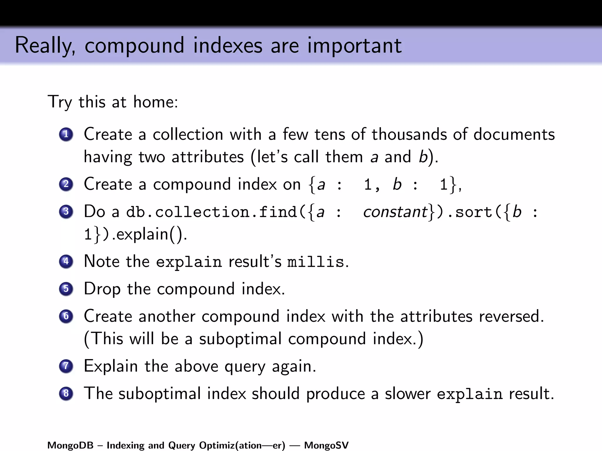 Really, compound indexes are important

   Try this at home:
      1   Create a collection with a few tens of thousands of documents
          having two attributes (let’s call them a and b).
      2   Create a compound index on {a :                     1, b :   1},
      3   Do a db.collection.find({a :                        constant}).sort({b :
          1}).explain().
      4   Note the explain result’s millis.
      5   Drop the compound index.
      6   Create another compound index with the attributes reversed.
          (This will be a suboptimal compound index.)
      7   Explain the above query again.
      8   The suboptimal index should produce a slower explain result.

   MongoDB – Indexing and Query Optimiz(ation—er) — MongoSV
 