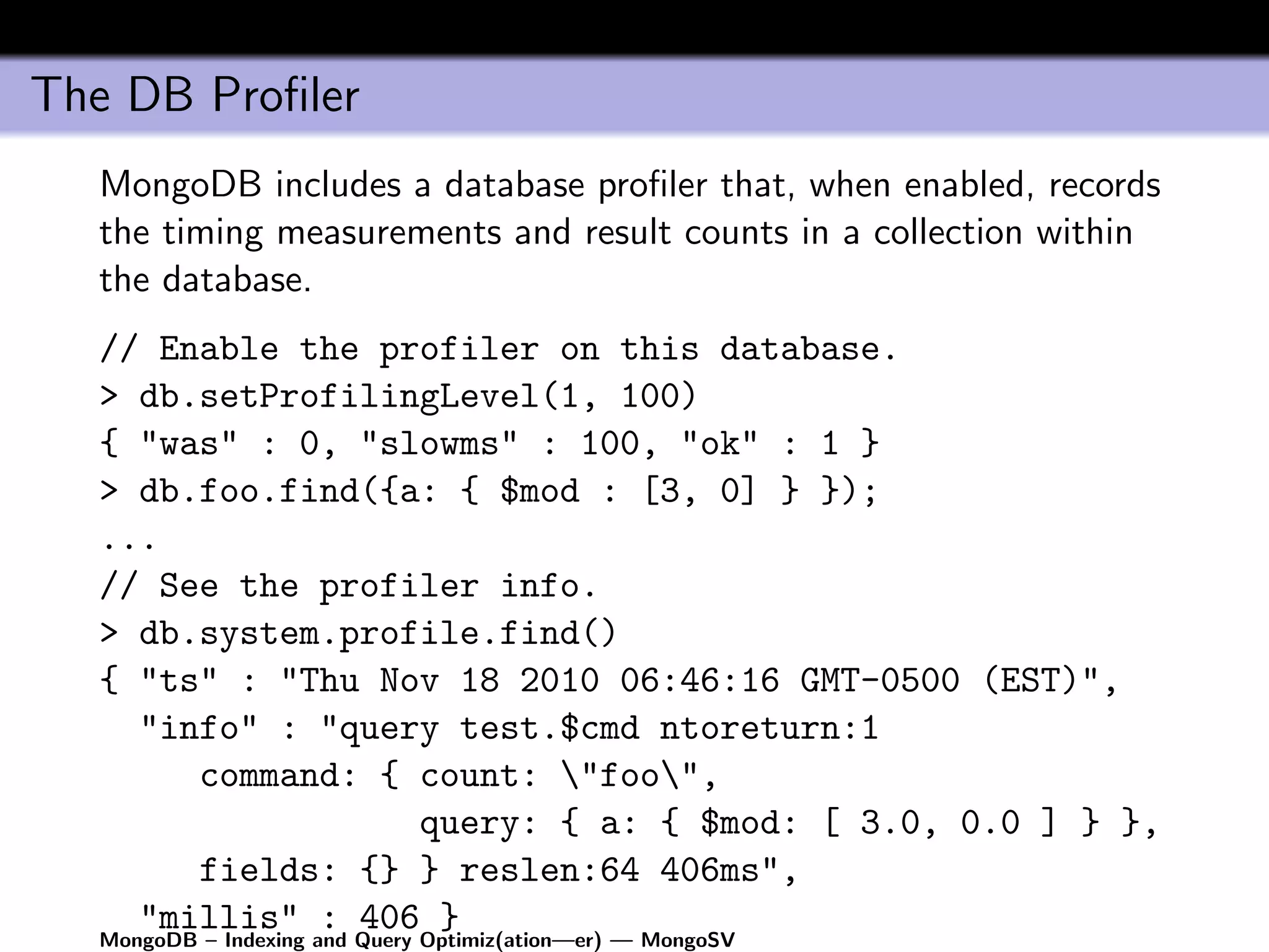 The DB Proﬁler
  MongoDB includes a database proﬁler that, when enabled, records
  the timing measurements and result counts in a collection within
  the database.
  // Enable the profiler on this database.
  > db.setProfilingLevel(1, 100)
  { "was" : 0, "slowms" : 100, "ok" : 1 }
  > db.foo.find({a: { $mod : [3, 0] } });
  ...
  // See the profiler info.
  > db.system.profile.find()
  { "ts" : "Thu Nov 18 2010 06:46:16 GMT-0500 (EST)",
     "info" : "query test.$cmd ntoreturn:1
         command: { count: "foo",
                               query: { a: { $mod: [ 3.0, 0.0 ] } },
         fields: {} } reslen:64 406ms",
     "millis" : 406 }
  MongoDB – Indexing and Query Optimiz(ation—er) — MongoSV
 