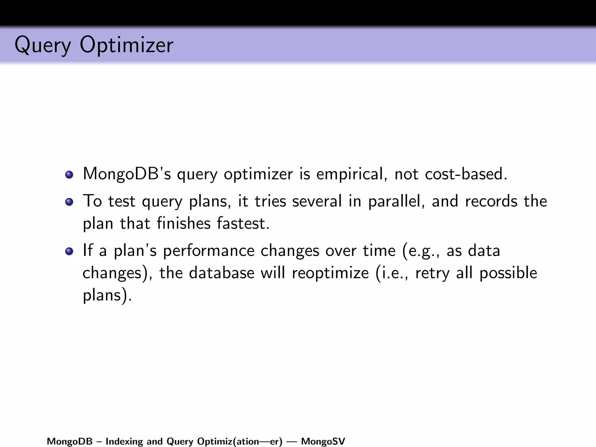 Query Optimizer




         MongoDB’s query optimizer is empirical, not cost-based.
         To test query plans, it tries several in parallel, and records the
         plan that ﬁnishes fastest.
         If a plan’s performance changes over time (e.g., as data
         changes), the database will reoptimize (i.e., retry all possible
         plans).




   MongoDB – Indexing and Query Optimiz(ation—er) — MongoSV
 