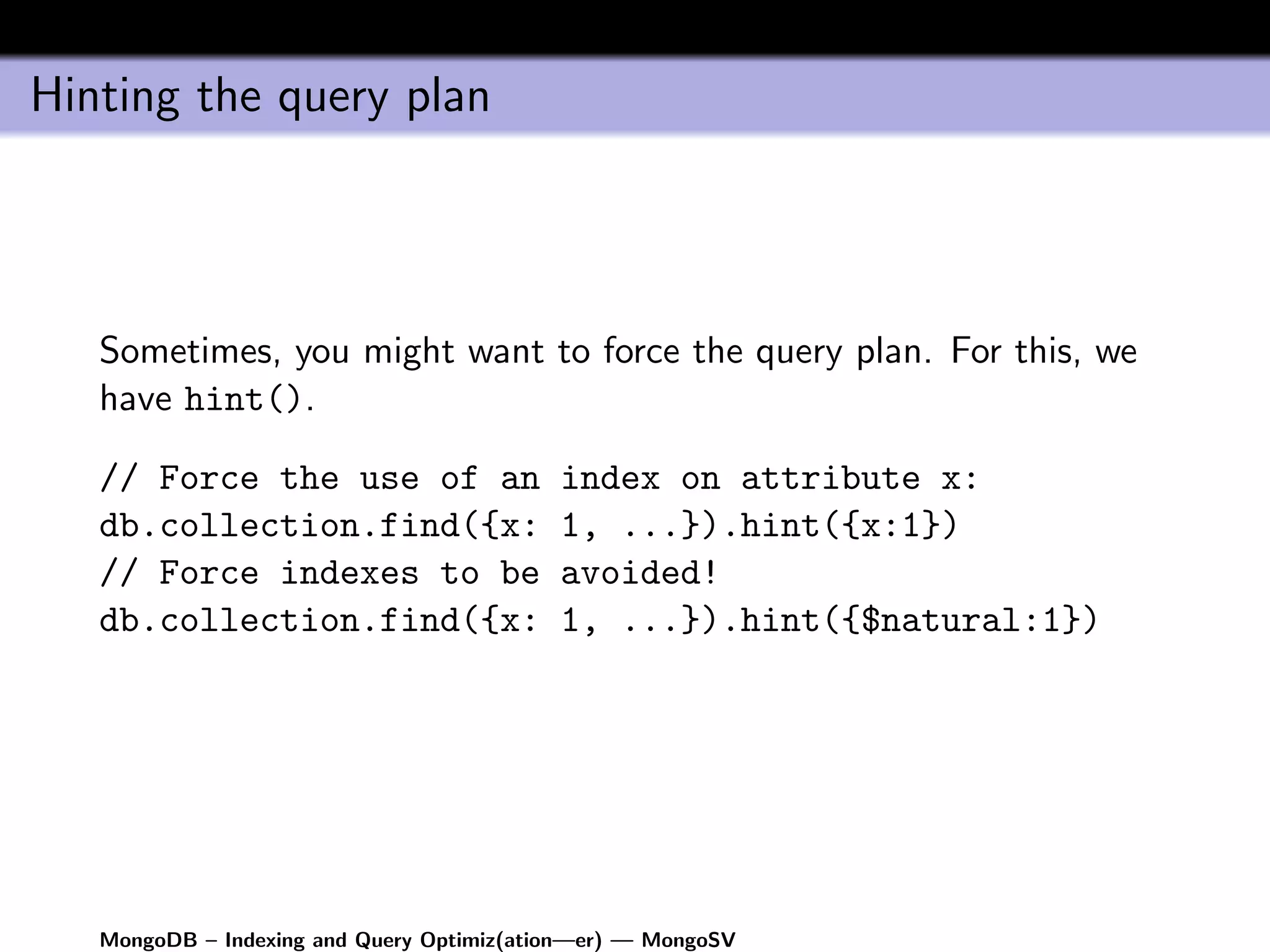 Hinting the query plan




   Sometimes, you might want to force the query plan. For this, we
   have hint().

   // Force the use of an                  index on attribute x:
   db.collection.find({x:                  1, ...}).hint({x:1})
   // Force indexes to be                  avoided!
   db.collection.find({x:                  1, ...}).hint({$natural:1})




   MongoDB – Indexing and Query Optimiz(ation—er) — MongoSV
 