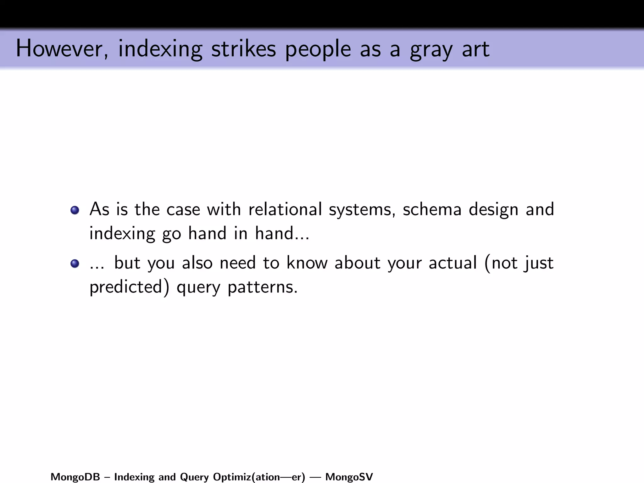 However, indexing strikes people as a gray art




         As is the case with relational systems, schema design and
         indexing go hand in hand...
         ... but you also need to know about your actual (not just
         predicted) query patterns.




   MongoDB – Indexing and Query Optimiz(ation—er) — MongoSV
 