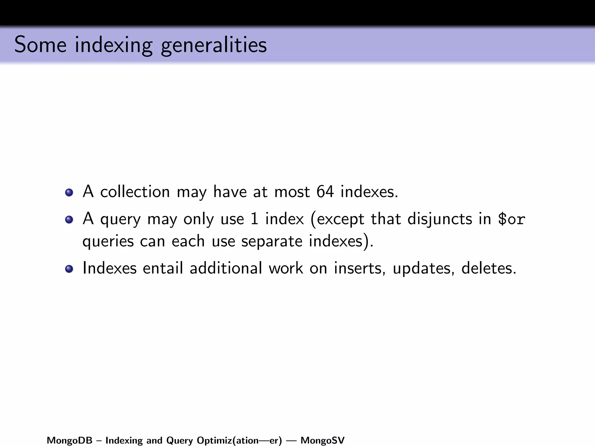 Some indexing generalities




         A collection may have at most 64 indexes.
         A query may only use 1 index (except that disjuncts in $or
         queries can each use separate indexes).
         Indexes entail additional work on inserts, updates, deletes.




   MongoDB – Indexing and Query Optimiz(ation—er) — MongoSV
 
