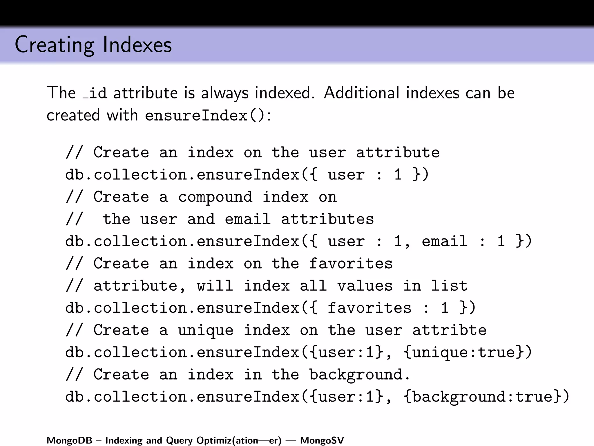 Creating Indexes
   The id attribute is always indexed. Additional indexes can be
   created with ensureIndex():

      // Create an index on the user attribute
      db.collection.ensureIndex({ user : 1 })
      // Create a compound index on
      // the user and email attributes
      db.collection.ensureIndex({ user : 1, email : 1 })
      // Create an index on the favorites
      // attribute, will index all values in list
      db.collection.ensureIndex({ favorites : 1 })
      // Create a unique index on the user attribte
      db.collection.ensureIndex({user:1}, {unique:true})
      // Create an index in the background.
      db.collection.ensureIndex({user:1}, {background:true})

   MongoDB – Indexing and Query Optimiz(ation—er) — MongoSV
 