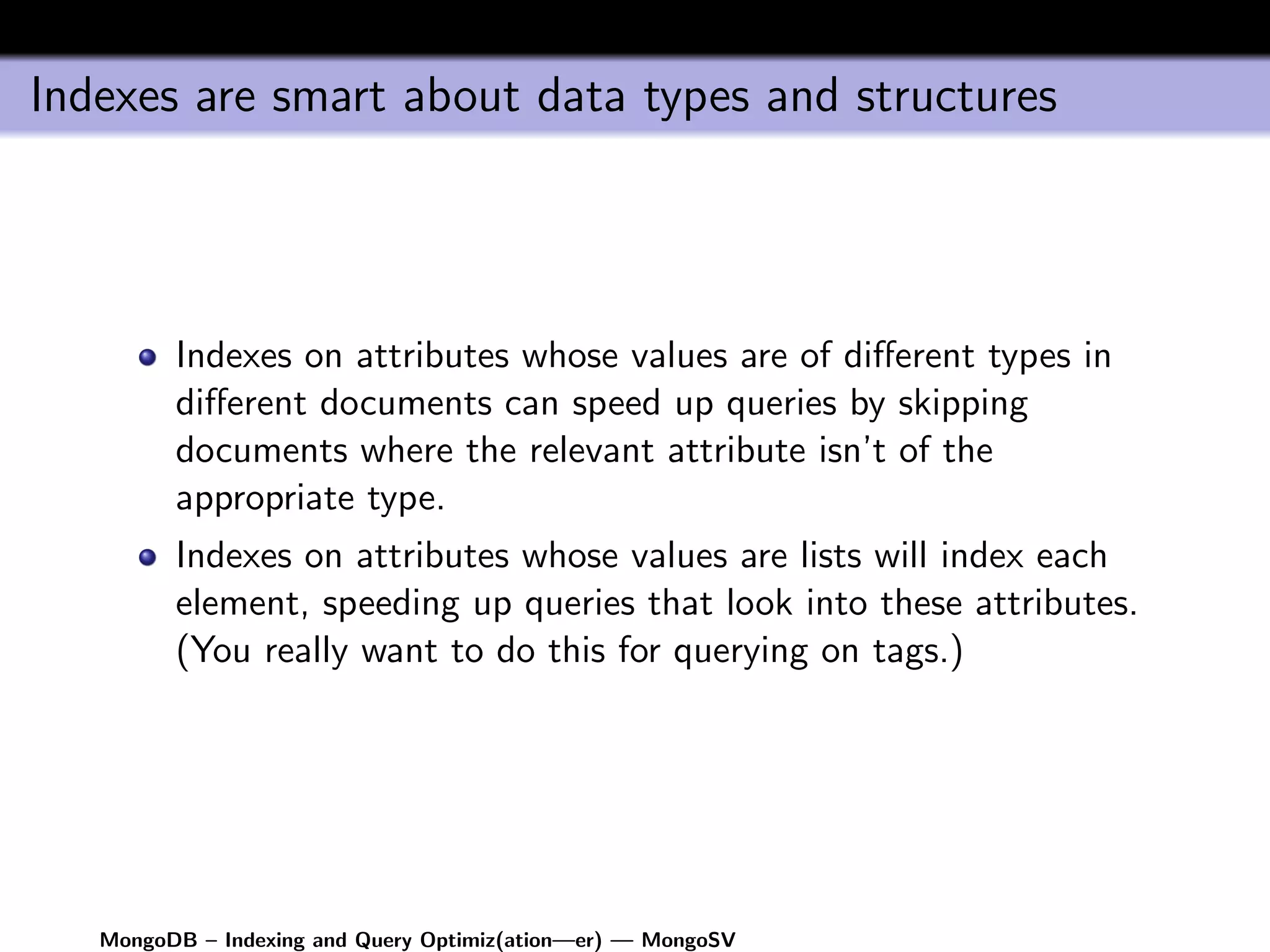 Indexes are smart about data types and structures




         Indexes on attributes whose values are of diﬀerent types in
         diﬀerent documents can speed up queries by skipping
         documents where the relevant attribute isn’t of the
         appropriate type.
         Indexes on attributes whose values are lists will index each
         element, speeding up queries that look into these attributes.
         (You really want to do this for querying on tags.)




   MongoDB – Indexing and Query Optimiz(ation—er) — MongoSV
 