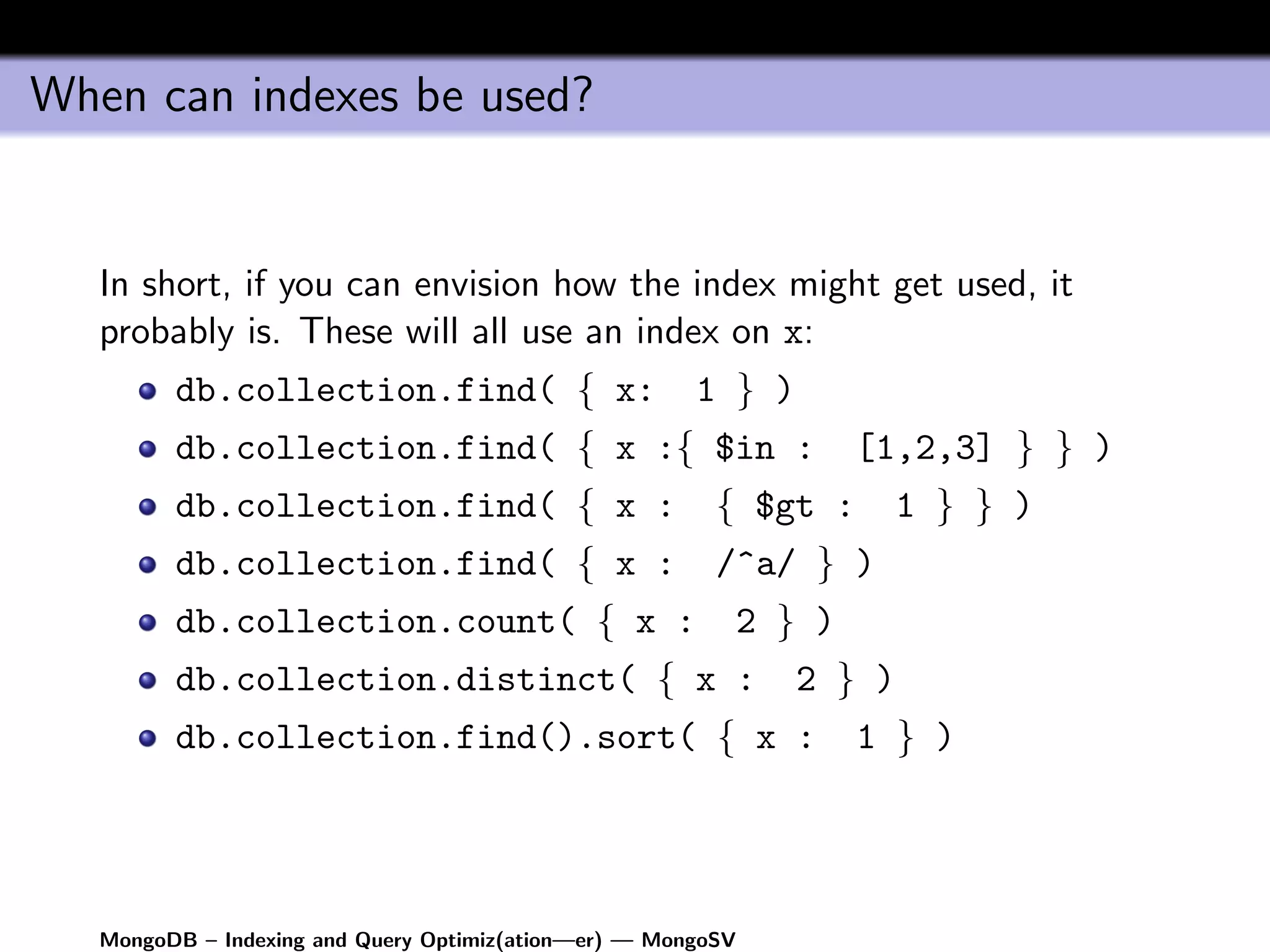 When can indexes be used?


   In short, if you can envision how the index might get used, it
   probably is. These will all use an index on x:
         db.collection.find( { x:                      1 } )
         db.collection.find( { x :{ $in :                          [1,2,3] } } )
         db.collection.find( { x :                       { $gt :       1 } } )
         db.collection.find( { x :                       /^a/ } )
         db.collection.count( { x :                       2 } )
         db.collection.distinct( { x :                         2 } )
         db.collection.find().sort( { x :                          1 } )




   MongoDB – Indexing and Query Optimiz(ation—er) — MongoSV
 