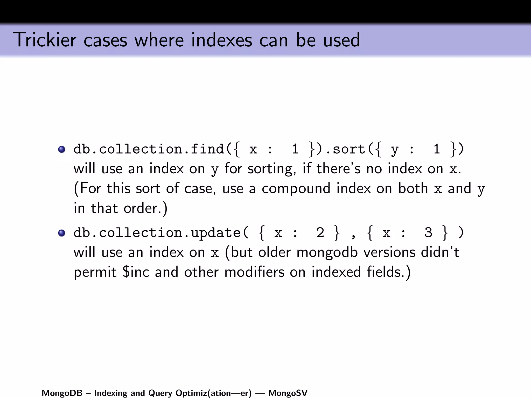 Trickier cases where indexes can be used




         db.collection.find({ x : 1 }).sort({ y : 1 })
         will use an index on y for sorting, if there’s no index on x.
         (For this sort of case, use a compound index on both x and y
         in that order.)
         db.collection.update( { x : 2 } , { x : 3 } )
         will use an index on x (but older mongodb versions didn’t
         permit $inc and other modiﬁers on indexed ﬁelds.)




   MongoDB – Indexing and Query Optimiz(ation—er) — MongoSV
 