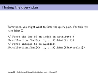 Hinting the query plan




   Sometimes, you might want to force the query plan. For this, we
   have hint().

   // Force the use of an                  index on attribute x:
   db.collection.find({x:                  1, ...}).hint({x:1})
   // Force indexes to be                  avoided!
   db.collection.find({x:                  1, ...}).hint({$natural:1})




   MongoDB – Indexing and Query Optimiz(ation—er) — MongoSV
 