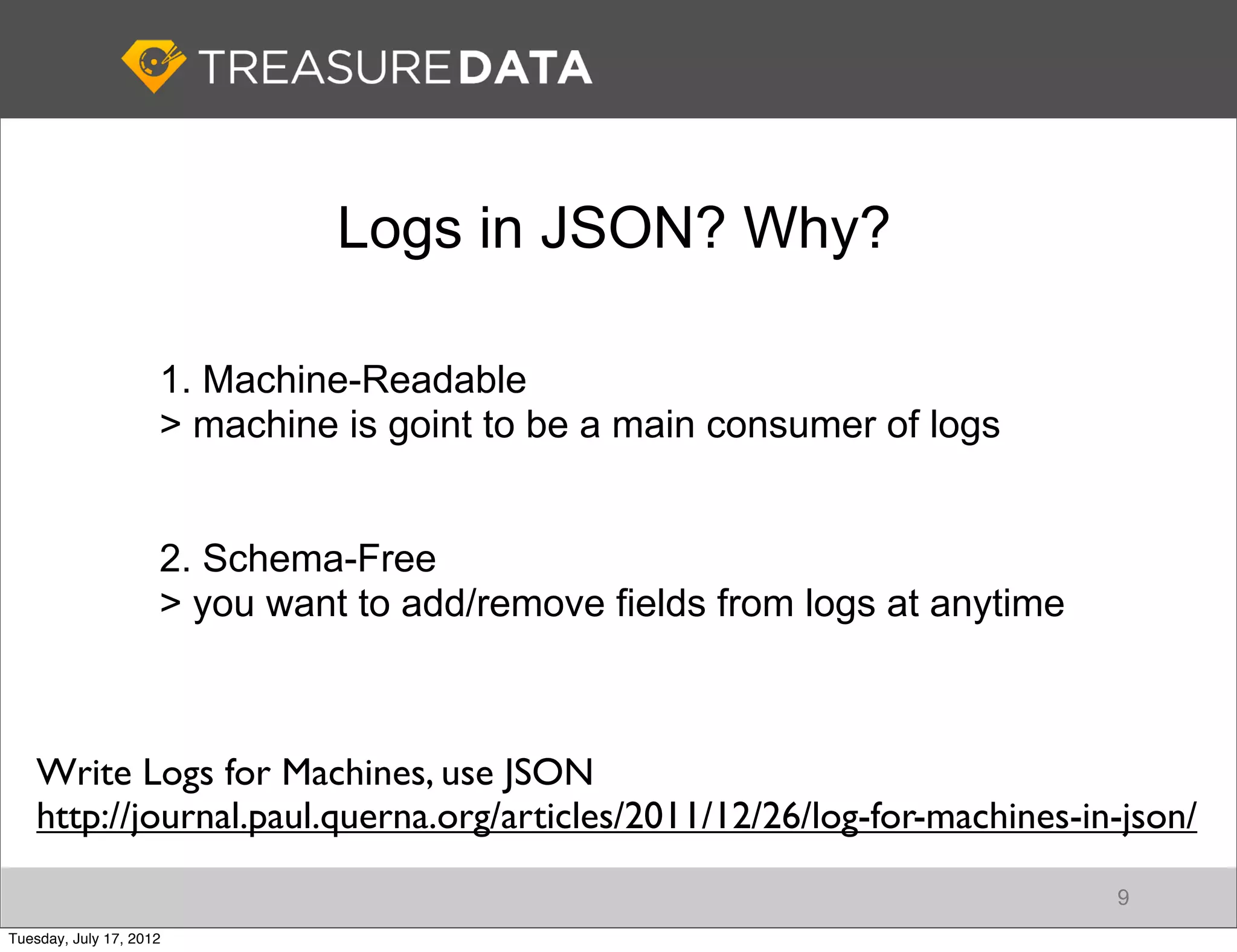Logs in JSON? Why?

                     1. Machine-Readable
                     > machine is goint to be a main consumer of logs


                     2. Schema-Free
                     > you want to add/remove fields from logs at anytime



    Write Logs for Machines, use JSON
    http://journal.paul.querna.org/articles/2011/12/26/log-for-machines-in-json/
                                                                            9
Tuesday, July 17, 2012
 
