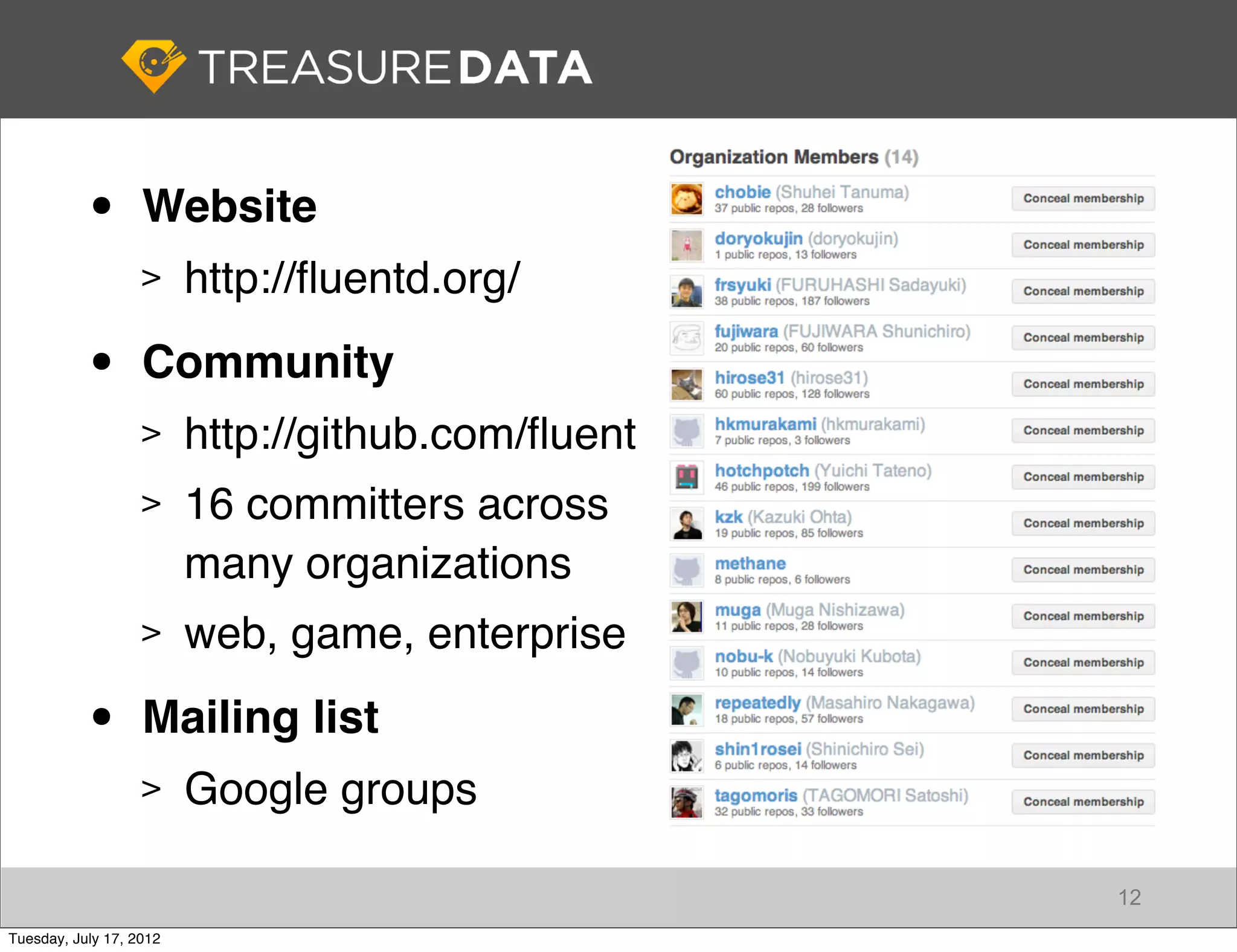 •       Website
                   >     http://ﬂuentd.org/

           •       Community
                   >     http://github.com/ﬂuent
                   >     16 committers across
                         many organizations
                   >     web, game, enterprise

           •       Mailing list
                   >     Google groups

                                                   12
Tuesday, July 17, 2012
 