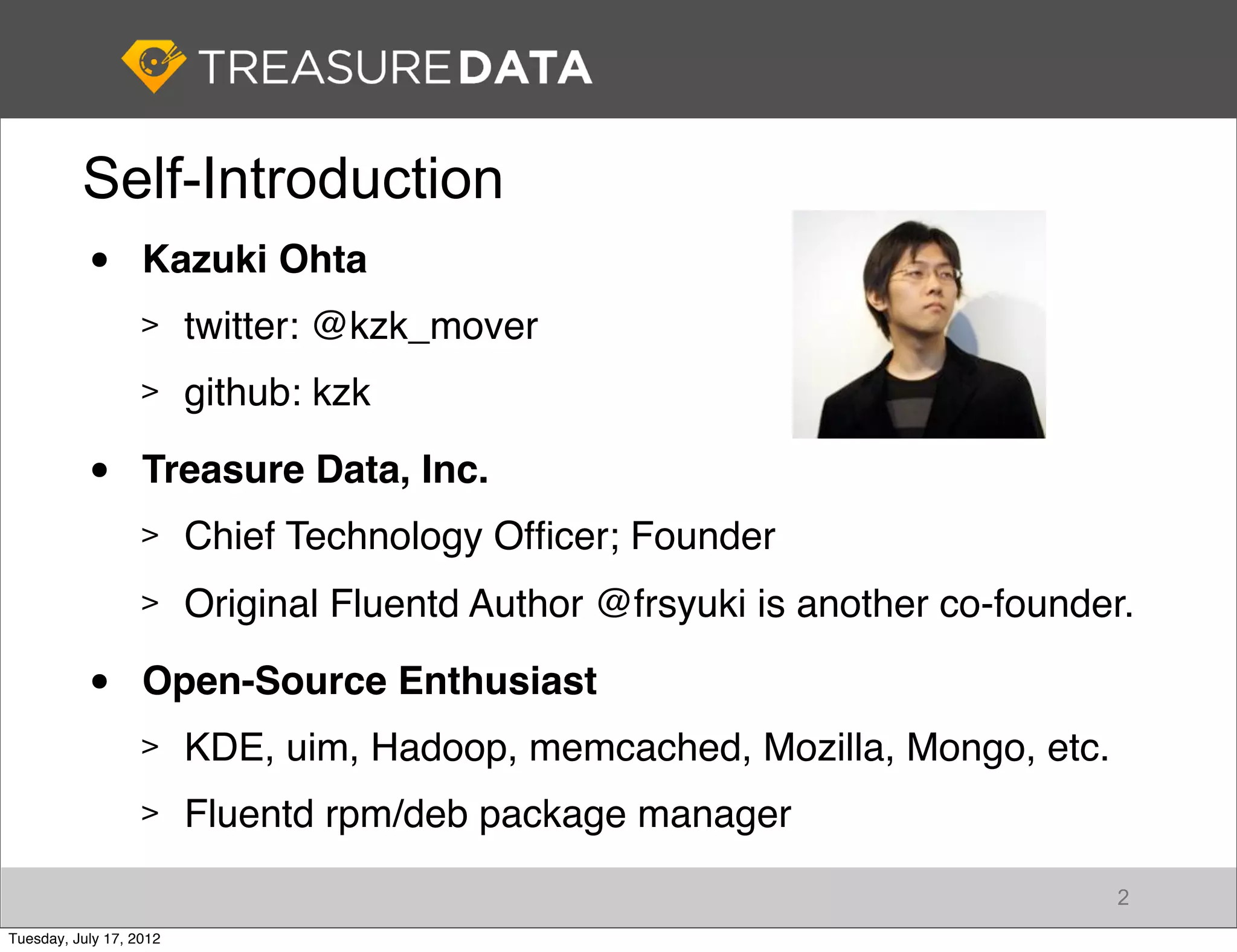 Self-Introduction
           •       Kazuki Ohta
                   >     twitter: @kzk_mover
                   >     github: kzk

           •       Treasure Data, Inc.
                   >     Chief Technology Ofﬁcer; Founder
                   >     Original Fluentd Author @frsyuki is another co-founder.

           •       Open-Source Enthusiast
                   >     KDE, uim, Hadoop, memcached, Mozilla, Mongo, etc.
                   >     Fluentd rpm/deb package manager
                                                                              2
Tuesday, July 17, 2012
 