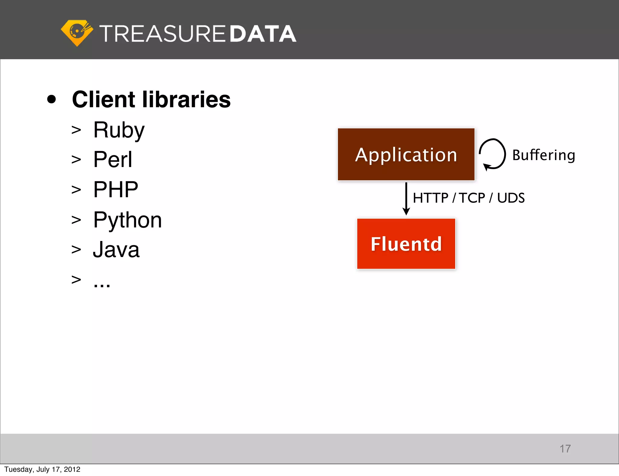 •       Client libraries
                   > Ruby
                   > Perl             Application         Buffering

                   > PHP
                                            HTTP / TCP / UDS
                   > Python
                   > Java              Fluentd
                   > ...




                                                                17
Tuesday, July 17, 2012
 