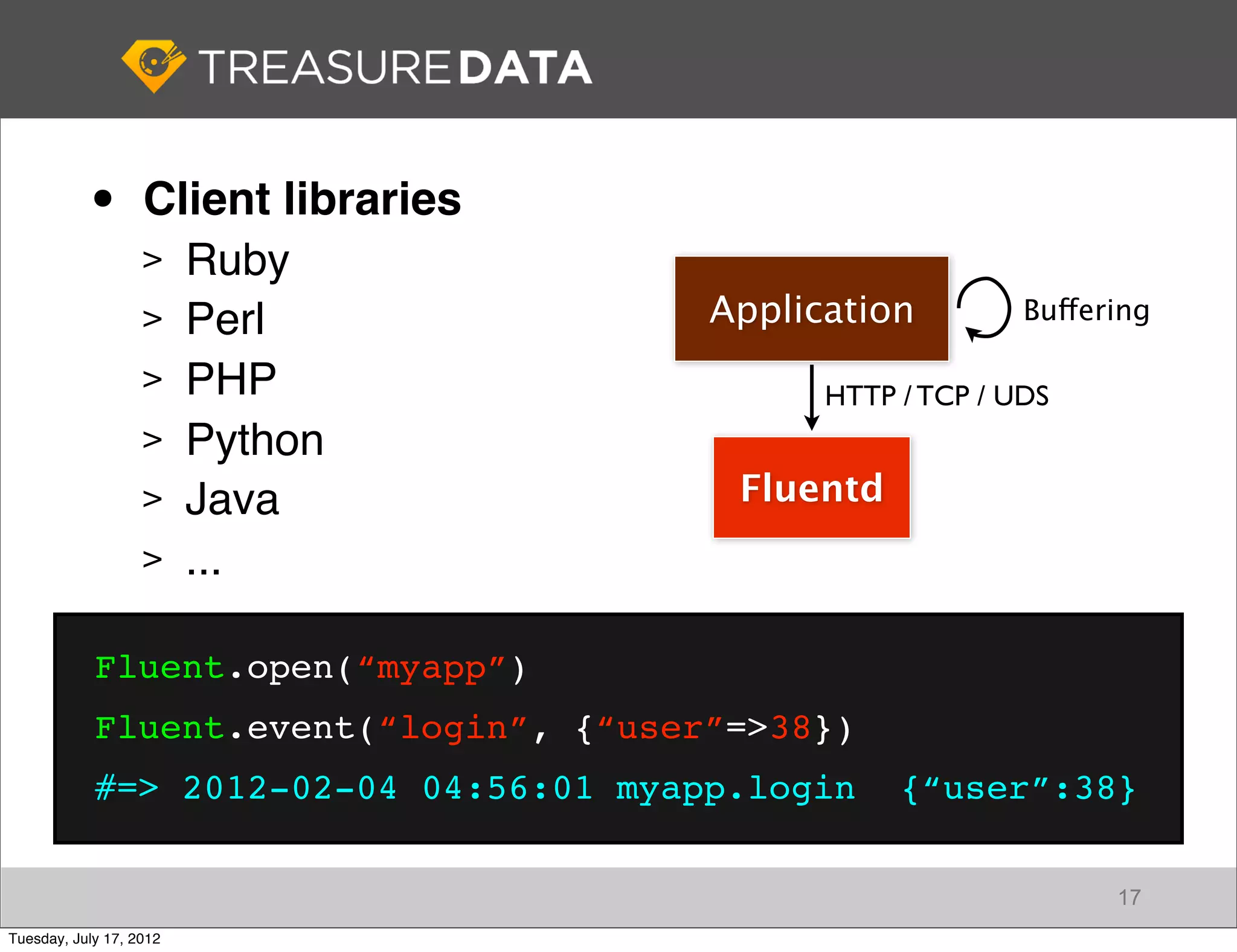 •       Client libraries
                   > Ruby
                   > Perl               Application         Buffering

                   > PHP
                                              HTTP / TCP / UDS
                   > Python
                   > Java                Fluentd
                   > ...


            Fluent.open(“myapp”)
            Fluent.event(“login”, {“user”=>38})
            #=> 2012-02-04 04:56:01 myapp.login    {“user”:38}

                                                                  17
Tuesday, July 17, 2012
 