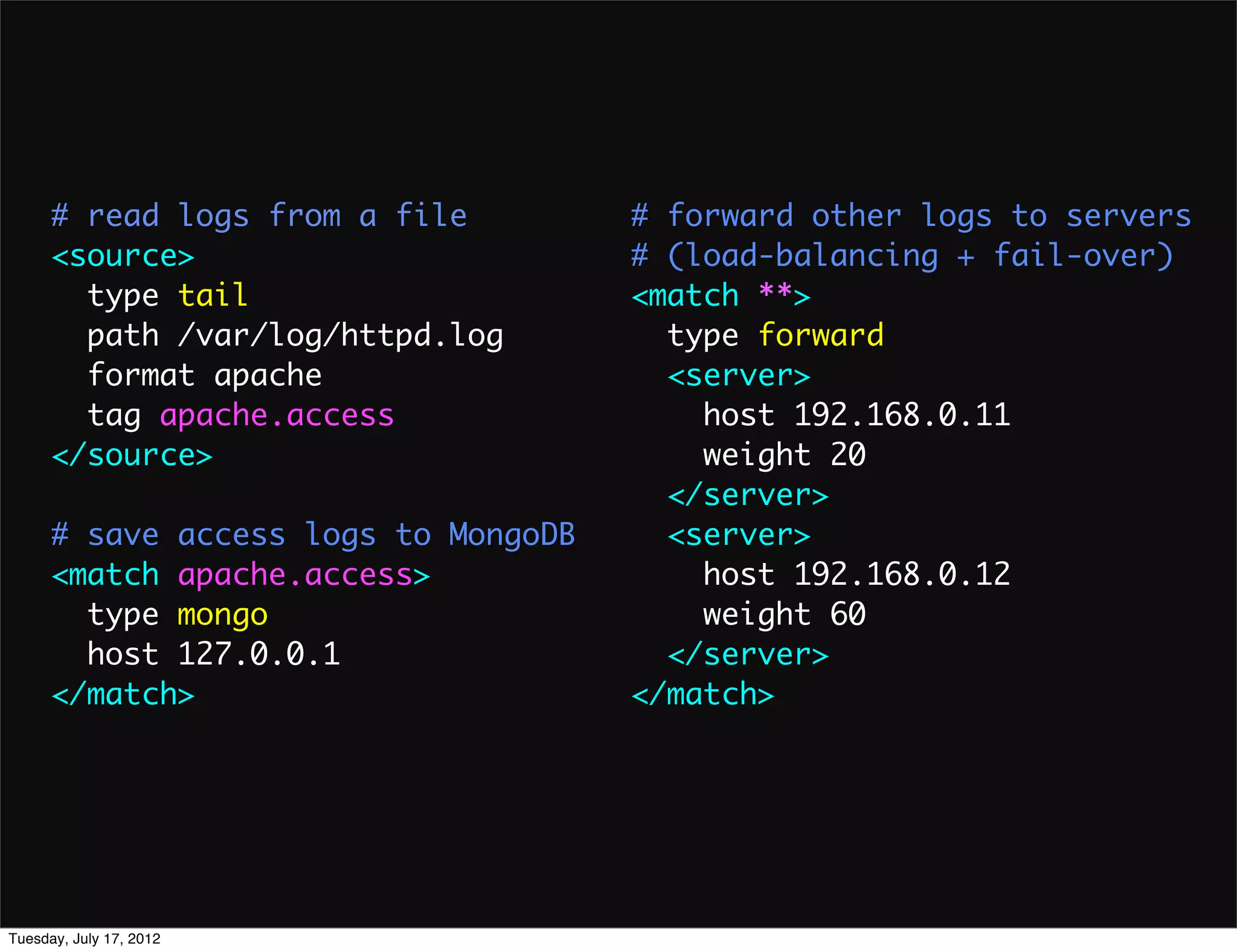 # read logs from a file         # forward other logs to servers
      <source>                        # (load-balancing + fail-over)
        type tail                     <match **>
        path /var/log/httpd.log         type forward
        format apache                   <server>
        tag apache.access                 host 192.168.0.11
      </source>                           weight 20
                                        </server>
      # save access logs to MongoDB     <server>
      <match apache.access>               host 192.168.0.12
        type mongo                        weight 60
        host 127.0.0.1                  </server>
      </match>                        </match>




Tuesday, July 17, 2012
 