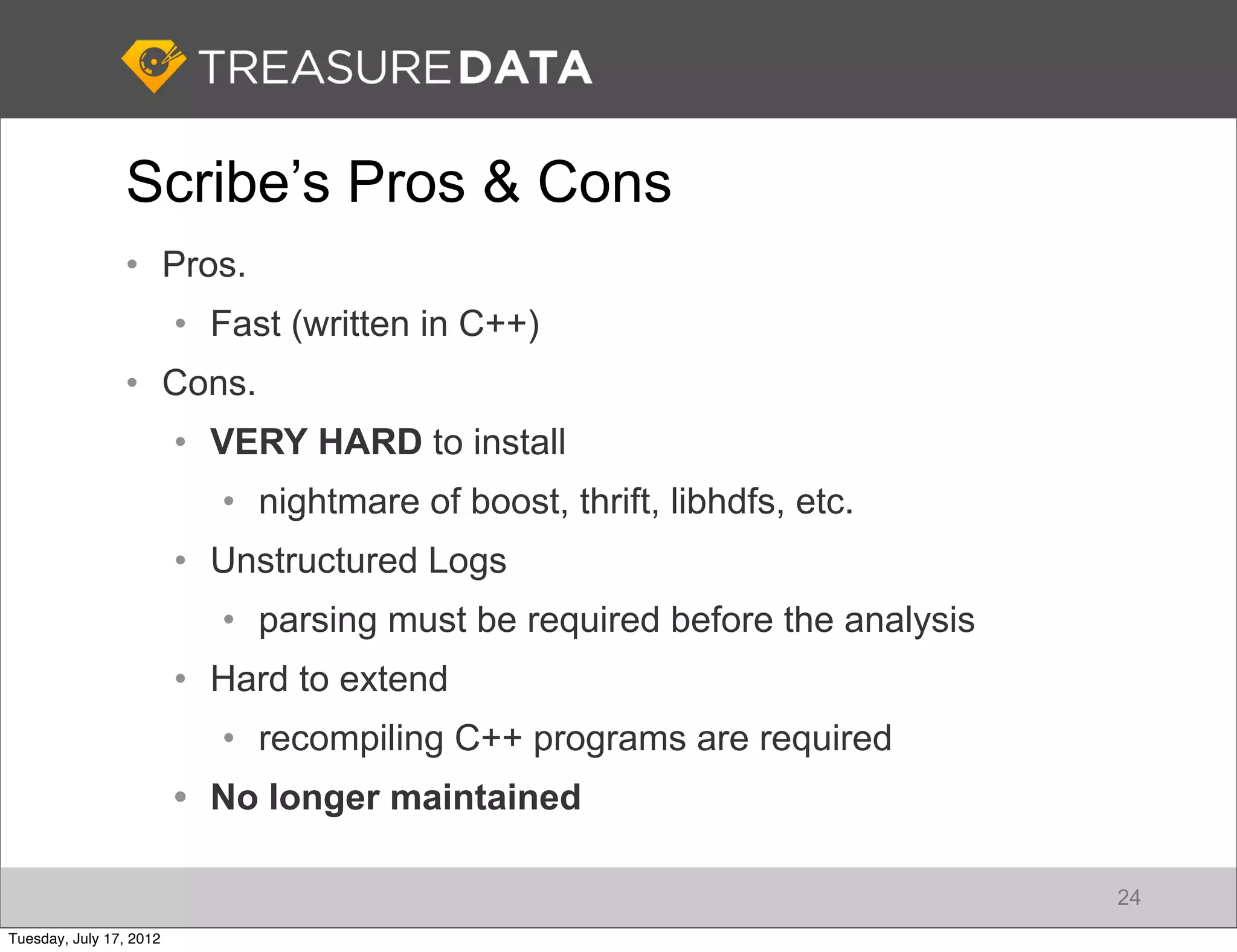 Scribe’s Pros & Cons
                • Pros.
                         • Fast (written in C++)
                • Cons.
                         • VERY HARD to install
                            • nightmare of boost, thrift, libhdfs, etc.
                         • Unstructured Logs
                            • parsing must be required before the analysis
                         • Hard to extend
                            • recompiling C++ programs are required
                         • No longer maintained

                                                                             24
Tuesday, July 17, 2012
 
